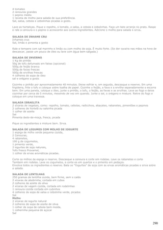 4 tomates
2 cenouras grandes
1 pepino médio
1 receita de molho para salada de sua preferência.
Sal, salsa, cebola e cebolinhas picadas a gosto.

Lave as hortaliças. Pique o repolho, o tomate, a salsa, a cebola e cebolinhas. Faça um belo arranjo no prato. Raspe
e rale a cenoura e o pepino e acrescente aos outros ingredientes. Adicione o molho para salada e sirva.

SALADA DE INHAME CRU
Inhames crus
Sal, limão e pimenta a gosto

Rale e tempere com sal marinho e limão ou com molho de soja. É muito forte. (Se der coceira nas mãos na hora de
descascar, passe um pouco de óleo ou lave com água bem salgada.)

SALADA DE INVERNO
1 Kg de pinhão
50g de tofu defumado em fatias (opcional)
500g de feijão branco
500g de favas frescas
500g de ervilhas frescas
4 colheres de sopa de óleo
sal e orégano a gosto

Cozinhe o pinhão por aproximadamente 40 minutos. Deixe esfriar e, em seguida, descasque e reserve. Em uma
frigideira, frite o tofu e coloque sobre toalha de papel. Cozinhe o feijão, a fava e a ervilha separadamente e escorra
bem. Em uma panela, coloque o óleo, junte o pinhão, o tofu, o feijão, as favas e as ervilhas. Leve ao fogo e deixe
cozinhar por cerca de 5 minutos, mexendo de vez em quando. Junte o sal, o orégano e misture. Retire do fogo e
coloque em uma travessa.

SALADA ISRAELITA
2 xícaras de vegetais, como: repolho, tomate, cebolas, radicchios, abacates, rabanetes, pimentões e pepinos
2 colheres de hortelã ou salsinha picada
1 colher de azeite
Sal
Pimenta dedo-de-moça, fresca, picada

Pique os ingredientes e misture bem. Sirva.

SALADA DE LEGUMES COM MOLHO DE IOGURTE
1 espiga de milho verde pequena cozida,
2 Cenouras,
4 rabanetes,
100 g de cogumelos,
1 pimento verde,
2 iogurtes de soja naturais,
Yofu fresco Provamel,
1 colher de ervas aromáticas picadas.

Corte os milhos da espiga e reserve. Descasque a cenoura e corte em rodelas. Lave os rabanetes e corte
Tambem em rodelas. Lave os cogumelos, e corte-os em quartos e o pimento em pedaços.
Envolva todos os ingredientes e reserve. Bata os "Yogurtes" de soja com as ervas aromáticas picadas e sirva sobre
a salada.

SALADA DE LENTILHAS
250 gramas de lentilha cozida, bem firme, sem o caldo
2 xícaras de abobrinha, cortada em cubos
2 colheres de azeite de oliva
2 xícaras de vagem cozida, cortada em rodelinhas
1 cenoura cozida cortada em cubinhos
4 colheres de sopa de salsa e cebolinha verde, picados
Sal
Molho
2 xícaras de iogurte natural
2 colheres de sopa de azeite de oliva
1 colher de sopa de cebola bem moída,
1 colherinha pequena de açúcar
Sal



                                                                                                                   290
 