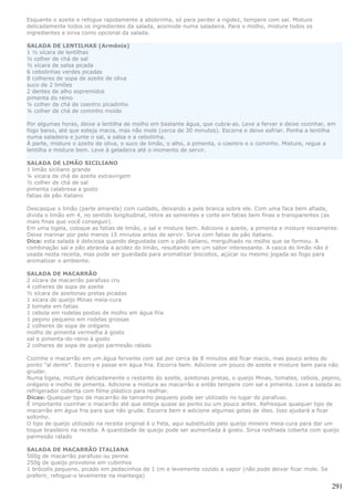Esquente o azeite e refogue rapidamente a abobrinha, só para perder a rigidez, tempere com sal. Misture
delicadamente todos os ingredientes da salada, acomode numa saladeira. Para o molho, misture todos os
ingredientes e sirva como opcional da salada.

SALADA DE LENTILHAS (Armênia)
1 ½ xícara de lentilhas
½ colher de chá de sal
½ xícara de salsa picada
6 cebolinhas verdes picadas
8 colheres de sopa de azeite de oliva
suco de 2 limões
2 dentes de alho espremidos
pimenta do reino
¼ colher de chá de coentro picadinho
¼ colher de chá de cominho moído

Por algumas horas, deixe a lentilha de molho em bastante água, que cubra-as. Leve a ferver e deixe cozinhar, em
fogo baixo, até que esteja macia, mas não mole (cerca de 30 minutos). Escorra e deixe esfriar. Ponha a lentilha
numa saladeira e junte o sal, a salsa e a cebolinha.
À parte, misture o azeite de oliva, o suco de limão, o alho, a pimenta, o coentro e o cominho. Misture, regue a
lentilha e misture bem. Leve à geladeira até o momento de servir.

SALADA DE LIMÃO SICILIANO
1 limão siciliano grande
¼ xícara de chá de azeite extravirgem
½ colher de chá de sal
pimenta calabresa a gosto
fatias de pão italiano

Descasque o limão (parte amarela) com cuidado, deixando a pele branca sobre ele. Com uma faca bem afiada,
divida o limão em 4, no sentido longitudinal, retire as sementes e corte em fatias bem finas e transparentes (as
mais finas que você conseguir).
Em uma tigela, coloque as fatias de limão, o sal e misture bem. Adicione o azeite, a pimenta e misture novamente.
Deixe marinar por pelo menos 15 minutos antes de servir. Sirva com fatias de pão italiano.
Dica: esta salada é deliciosa quando degustada com o pão italiano, mergulhado no molho que se formou. A
combinação sal e pão abranda a acidez do limão, resultando em um sabor interessante. A casca do limão não é
usada nesta receita, mas pode ser guardada para aromatizar biscoitos, açúcar ou mesmo jogada ao fogo para
aromatizar o ambiente.

SALADA DE MACARRÃO
2 xícara de macarrão parafuso cru
4 colheres de sopa de azeite
½ xícara de azeitonas pretas picadas
1 xícara de queijo Minas meia-cura
2 tomate em fatias
1 cebola em rodelas postas de molho em água fria
1 pepino pequeno em rodelas grossas
2 colheres de sopa de orégano
molho de pimenta vermelha à gosto
sal e pimenta-do-reino à gosto
2 colheres de sopa de queijo parmesão ralado

Cozinhe o macarrão em um água fervente com sal por cerca de 8 minutos até ficar macio, mas pouco antes do
ponto "al dente". Escorra e passe em água fria. Escorra bem. Adicione um pouco de azeite e misture bem para não
grudar.
Numa tigela, misture delicadamente o restante do azeite, azeitonas pretas, o queijo Minas, tomates, cebola, pepino,
orégano e molho de pimenta. Adicione a mistura ao macarrão e então tempere com sal e pimenta. Leve a salada ao
refrigerador coberta com filme plástico para resfriar.
Dicas: Qualquer tipo de macarrão de tamanho pequeno pode ser utilizado no lugar do parafuso.
É importante cozinhar o macarrão até que esteja quase ao ponto ou um pouco antes. Refresque qualquer tipo de
macarrão em água fria para que não grude. Escorra bem e adicione algumas gotas de óleo. Isso ajudará a ficar
soltinho.
O tipo de queijo utilizado na receita original é o Feta, aqui substituído pelo queijo mineiro meia-cura para dar um
toque brasileiro na receita. A quantidade de queijo pode ser aumentada à gosto. Sirva resfriada coberta com queijo
parmesão ralado

SALADA DE MACARRÃO ITALIANA
500g de macarrão parafuso ou penne
250g de queijo provolone em cubinhos
1 brócolis pequeno, picado em pedacinhos de 1 cm e levemente cozido a vapor (não pode deixar ficar mole. Se
preferir, refogue-o levemente na manteiga)

                                                                                                               291
 