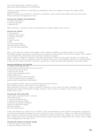 10 a 15 tomates-cereja, cortados ao meio
Mohlo para salada Italiano de sua preferência

Cozinhe a massa conforme as instruções da embalagem. Escorra e enxágue com água fria. Espere esfriar
completamente.
Misture a massa com o provolone, o brócolis e os tomates. Junte o molho para salada (cerca de meia xícara).
Misture bem para homogeneizar e sirva.

SALADA DE MANGA COM CENOURA
1 manga verde sabina
2 cenouras grandes
1 pitada de sal

Ralar a manga e a cenoura, colocar uma pitada de sal, vinagre. Misturar bem e servir.

SALADA DE NOZES
1 coco pequeno
2 polpas de aipo verdes
2 corações de alfaces
2 pepinos
1 iogurte natural
1 pêra
12 nozes descascadas
algumas gotas de tabasco
um ramo de salsa (opcional)
sal

Abrir o coco, escorrer o líquido, tirar a polpa e ralar. Colocar a metade numa tigela e cobrir com a mesma
quantidade de água quente que a metade do peso da polpa. Deixar repousar por uma hora. A seguir, filtrar a polpa
com uma gaze fina, pressionando bem. Coloque o líquido numa tigela.
Juntar o iogurte, temperar e adicionar umas gotas de tabasco. Cortar em tiras a polpa do aipo e os corações de
alface. Descascar a pêra e os pepinos e cortar em dados. Juntar tudo numa saladeira, adicionar as nozes partidas e
a polpa do coco ralado reservada. Temperar a salada com o molho de iogurte já preparado e com salsa picada.

SALADA ORIENTAL DE ACELGA
½ unidade de acelga em tiras
quanto baste de pimenta dedo-de-moça em tiras
3 colheres de sopa de shoyu
3 dente de alho picado
quanto baste de vinagre branco
quanto baste de sal
4 colheres de sopa de óleo de girassol
1 colher de sopa de óleo de gergelim
quanto baste de glutamato monossódico

Numa saladeira grande, coloque a acelga cortada e lavada e reserve.
Numa panela, coloque o óleo comum e o de gergelim.
Deixe esquentar um pouco e, então, acrescente a pimenta e o alho. Doure um pouco e desligue o fogo.
Despeje esta mistura quente sobre a acelga, misture e junte o shoyu, o vinagre, o sal e o aji-no-moto.
Misture bem e sirva.

SALADA DE PÃO ITALIANO
1 pão italiano amanhecido por 1 semana
30 tomates cereja
½ xícara de azeite de oliva
3 colheres de sopa de vinagre
1 dente de alho picado finamente
folhas de manjericão a gosto
pitada de orégano
sal e pimenta-do-reino

Corte o pão italiano em cubos de 2 cm e reserve. Corte os tomatinhos ao meio e elimine as sementes. Coloque-os
em uma travessa funda de salpique com sal e pimenta-do-reino, acrescente o orégano e as folhas de manjericão à
gosto. Misture o azeite de oliva ao vinagre e acrescente o dente de alho picado, coloque um pouco de sal e misture
bem. Coloque junto com os tomates os cubos de pão, misture muito bem e regue tudo com o molho. Cubra a tigela
e leve à geladeira por 24 horas. Sirva.

SALADA DE PAPAIA E MANGA VERDE
1 xícara de papaia verde em fios
1 xícara de manga verde em fios


                                                                                                               292
 