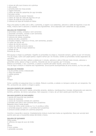 1   xícara de tofu duro branco em cubinhos
1   alho picado
1   pimenta dedo de moça picada
1   vagem francesa
1   colher de sopa de castanhas de caju torradas
3   tomates cereja
2   colheres sopa de açúcar mascavo
1   colher de sopa de caldo de legumes em pó
1   colher de sopa de suco de limão
2   colheres de sopa de hortelã em fatias

Faça uma pasta no pilão com o alho, a pimenta, a vagem e as castanhas, adicione o caldo de legumes e suco de
limão, misture bem e adicione o restante dos ingredientes. Sirva salpicado com castanhas de caju picadas.

SALADA DE PIMENTÃO
2 pimentões verdes, cortados e sem sementes
1 pimentão vermelho, cortado e sem sementes
3 colheres de azeite de oliva
2 colheres de cebola, picadinha
1 dentes de alho, picadinho
2 tomates médios, maduros e firmes, sem sementes, picados
½ colher de chá de sal
1 colher de chá de cominho
1 colher de café de pimenta caiena
½ colher de chá de vinagre balsâmico
1 pitada de sal
Pimenta do reino

Pré-aqueça a chapa ou grelhador. Espalhe os pimentões na chapa e, mexendo sempre, grelhe-os por 10 minutos.
Tire da chapa, cubra com papel pardo e espere esfriar por 10 minutos. Grelhe os pimentões verdes separados do
vermelho.
Aqueça 2 colheres de óleo, salteie a cebola por 1 minuto, adicione o alho e frite por meio minuto, adicione o
pimentão verde, abaixe o fogo e cozinhe, mexendo de vez em quando, por 5 minutos.
Misture os tomates, o sal, o cominho, a caiena e cozinhe até soltar líquido, cerca de 6 minutos.
Tire do fogo e misture o restante dos ingredientes. Sirva quente acompanhada de arroz branco, ou fria com pão.

SALADA DE PINHÃO
1 kg de pinhão cozido e descascado
1 maço de salsinha
1 cebola grande
Azeite
Sal
Vinagre

Corte o pinhão em pequenas tiras e a cebola. Misture o pinhão, a cebola e o tempero verde em um recipiente. Por
fim, acrescente sal, azeite e vinagre a gosto.

SALADA QUENTE DE LEGUMES
Cozinhe a vapor alho-poró, cebola, pimentão amarelo, abóbora, mandioquinha e tomate, temperando com alecrim,
tomilho, pimenta- do-reino e sal grosso. Sem esquecer, é claro, de um bom azeite para lubrificar tudo.

SALADA QUENTE DE MACARRÃO
1 pacote de macarrão tipo parafuso
1 xícara de maionese
1 xícara de mussarela cortada em cubinhos
2 tomates sem pele e sem semente bem picadinhos
Bastante cheiro verde picado
1 xícara de milho verde cozido ou ½ a ½ ervilha e milho
1 pimentão pequeno verde e 1 vermelho bem picadinhos
1 cenoura cozida cortada em cubinhos pequenos

Cozinhe o macarrão e escorra. Imediatamente misture muito bem todos os ingredientes. Deve ser servido bem
quente para que a mussarella esteja derretida e macia.

SALADA DE QUIABOS
500g quiabo
2 colheres de sopa de suco de limão
sal
cebola
2 ovos cozidos
1 pimentão vermelho

                                                                                                               293
 