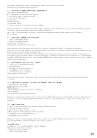 Acrescente o pimentão picado, tempere com azeite, suco de limão e vinagre.
Misture bem, prove os temperos e sirva.

SALADA DE RABANETE, CENOURA E CEBOLINHA
340 g de rabanetes ralados
450 g de cenouras descascadas e raladas
3 colheres de sopa de sumo de limão
1 colher de chá de açúcar
sal a gosto.
pimenta a gosto.
½ xícara de azeite
4 colheres de sopa de cebolinhas frescas picadas

Misture as cenouras e os rabanetes numa tigela. Misture o sumo de limão, o açúcar, o sal e a pimenta ao gosto.
Continue a mexer o tempero, adicione o azeite duma só vez.
Mexa até ficar emulsionado. Adicione o cebolinho no tempero e mexa. Regue a salda com o tempero.
Mexa e sirva.

SALADA DE RABANETE COM MORUGEM
1 xícara de morugem picada
1 xícara de rabanete fatiado
½ xícara de tomate seco
Vinagre, sal, pimenta, aceite de oliva

Use rabanete porque morugem tem um gosto intensivo, levemente amargo. O rabanete o neutraliza.
Tempere com um bom azeite de oliva, vinagre branco, sal, pimenta e tomates secos (esse último deixe curtir por
pelo menos 14 dias em azeite de oliva e alho).
A morugem (Stellaria media), também conhecida como morugem-branca, morugem-verdadeira, esparguta e
morugem vulgar (existindo ainda a variante "merugem"), pertence à família das Caryophyllaceae. É considerada
uma erva daninha nos campos de cultivo e jardins da Europa, onde é muito comum, durante todo o ano. Terá tido
origem no sul da Europa.

SALADA DE REPOLHO COM MAÇÃ VERDE
2 xícaras de chá de repolho em tiras
1 cenoura ralada
1 maçã verde em cubos pequenos
1 pimentão vermelho em tiras
4 colheres de sopa de uva-passa
quanto baste de maionese

Depois de tudo pronto, misture em uma travessa, adicione sal e outros temperos a gosto e coloque bastante
maionese.

SALADA DE RÚCULA COM LASCAS DE PARMESÃO E MOLHO DE MEL
1 maço pequeno de rúcula
lascas de queijo parmesão
Molho de mel
100 ml de suco de limão (cerca de 4 unidades)
100 ml de mel
400 ml de azeite de oliva extravirgem

Coloque numa tigela o suco de limão, o mel e o azeite de oliva e bata, com um batedor de arame, até emulsionar.
Distribua a rúcula lavada nos pratos, acrescente as lascas de queijo parmesão e regue com o molho. Sirva em
seguida.

SALADA DE SALSÃO
1 colher de sopa de açúcar sal e páprica a gosto pimenta a gosto
2 colheres de sopa de azeite
1 colher de sopa de vinagre de vinho
1/3 de xícara de creme de leite (pode ser azedo)
3 xícaras de salsão cortado bem fino
½ xícara de cenoura ralada

Misture o açúcar, o sal, a páprica, a pimenta, o azeite e o vinagre. Aos poucos, acrescente ao creme de leite.
Adicione ao salsão e à cenoura. Mexa e sirva numa saladeira.

SALADA SÍRIA
2 xícaras de creme de grão de bico (receita abaixo)
100 gramas de azeitonas pretas
3 maços de salsa picadinha
1 repolho picado bem fino
                                                                                                                 295
 