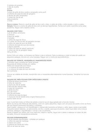 2 cebolas em picadas
1 lata de ervilha
Azeite
Creme
1 prato de grão de bico cozido e amassado como purê
3 colheres de sopa de óleo de gergelim
2 dentes de alho amassados
1 colher de chá de sal
salsa picadinha
1 limão

Para o creme: Misture o purê de grão de bico com o óleo, o caldo de limão, o alho socado, o sal e a salsa.
Salada: Misture o creme de grão de bico com os demais ingredientes. Ponha num prato e polvilhe coma salsa
picadinha. Regue com o azeite e sirva.

SALADA COM TOFU
1 pé de alface americana
1 cenoura
2 talos de salsão
2 tomates
1 colher de sopa de shoyu
1/2 colher de chá de óleo de gergelim torrado
1 colher de sopa de suco de limão
3 colheres de sopa de suco de laranja
1 pepino-japonês
1 colher de sopa de saquê (opcional)
1 colher de chá de gengibre ralado
300 g de tofu

Corte o tofu em cubos, os tomates em fatias e rale a cenoura. Fatie os pepinos e coste os talos de salsão em
pequenos pedaços. Arrume em uma travessa. Regue com o molho de sua preferência.

SALADA DE TOMATE, MUSSARELA E MANJERICÃO ROXO
3 tomates caqui cortados em fatias grossas
Mussarela de búfalo cortada em rodelas
Folhas de manjericão roxo fresco
1 ½ colheres de sopa de azeite
1 ½ colheres de sopa de suco de limão
Sal e pimenta

Colocar as rodelas de tomate, manjericão roxo e mussarela alternadamente numa travessa. Temperar na hora de
servir.

SALADA DE TRÊS FOLHAS COM CRÔUTONS E PESTO
4 folha de alface americana
4 folha de radicchio
2 xícara de chá de agrião
2 fatia de pão italiano filão
1 maço de manjericão
1 dente de alho
50 g de nozes
50 g de parmesão
3 colheres de sopa de água
1 xícara de chá de Azeite extra-virgem Riserva D'oro
quanto baste de sal

Lave muito bem todas as folhas da salada e reserve-as em água gelada até a hora de montar.
Retire as cascas das fatias de pão italiano, corte em cubos pequenos, regue com um pouco de azeite e leve ao forno
até que fiquem levemente dourados e crocantes.
Faça o pesto: coloque em um liquidificador o manjericão (somente as folhas), o alho, água, nozes e parmesão.
Enquanto estiver batendo, vá adicionando, em fio, o azeite, para que emulsione. Assim que obter uma mistura
cremosa, desligue o liquidificador e corrija o sal e a pimenta.
Monte a salada com alface, por cima radicchio, depois o agrião, regue com o pesto e salpique os cubos de pão
torrados. Sirva em temperatura ambiente.

SALADA DINAMARQUESA
1 Kg de batatas descascadas - cortadas em pedaços
1 colher de sopa de manteiga
1 cebola em cubos
2 colheres de amido de milho
200 ml de leite de aveia

                                                                                                               296
 