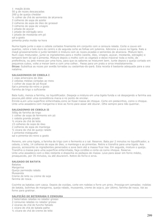 1 maçãs ácida
50 g de nozes descascadas
200 g de queijo cheddar
½ colher de chá de sementes de alcaravia
3 colheres de sopa de azeite
2 colheres de sopa de óleo de girassol
3 colheres de sopa de vinagre
1 pitada de açúcar
1 pitada de estragão seco
1 pitada de mostarda em pó
sal a gosto
pimenta preta moída na hora

Numa tigela junte o aipo e cebola cortados finamente em conjunto com a cenoura ralada. Corte a couve em
quartos, retire o talo duro do centro e de seguida corte as folhas em julienne. Adicione a couve na tigela. Rale a
maçã grosseiramente e junte também à mistura com as nozes picadas e sementes de alcaravia. Misture bem.
Num copo misturador, junte os ingredientes para o molho (azeite, óleo, vinagre, açúcar, mostarda, estragão) e
tempere bem de sal e pimenta. Misture depois o molho com os vegetais e deixe macerar toda a noite, de
preferência, ou pelo menos por uma hora, para que os sabores se misturem bem. Junte depois o queijo cortado em
pequenos cubos, volte a mexer bem e com uma colher. Passe para um prato e sirva imediatamente.
Dicas: Substitua as nozes por avelãs torradas ou castanhas-do-pará. Esta receita é bastante adequada para a ceia
natalina.

SALGADINHOS DE CEBOLA I
1 copo americano de óleo
2 cebolas médias cortadas ao meio
1 colher de sopa de pó Royal
Sal e pimenta-do-reino a gosto
Farinha de trigo o suficiente

Bata tudo, menos a farinha, no liquidificador. Despeje a mistura em uma tigela funda e vá despejando a farinha aos
poucos,até obter uma consistência macia e no ponto de enrolar.
Enrole-a,em uma superfície enfarinhada,como se fosse massa de nhoque. Corte em pedacinhos, como o nhoque.
Unte uma assadeira com margarina e leve ao forno para assar até dourar. Olhe sempre para não queimar.

SALGADINHO DE CEBOLA II
500g de farinha de trigo
1 colher de sopa de fermento em pó
1 cebola grande picada
½ xícara de chá de leite
15 colheres de sopa de óleo
2 colheres de sopa de manteiga
½ xícara de chá de queijo ralado
1 pimenta-malagueta
sal e pimenta-do-reino a gosto

Peneire, em uma tigela, a farinha de trigo com o fermento e o sal. Reserve. Bata por 2 minutos no liquidificador, a
cebola, o leite, 14 colheres de sopa de óleo, a manteiga e as pimentas. Retire e transfira para uma tigela. Aos
poucos, acrescente os ingredientes peneirados e sove bem até a massa ficar lisa. Em seguida, misture o queijo.
Transfira a massa para uma superfície enfarinhada, faça cordões e corte-os como nhoque. Reserve.
Unte uma assadeira com o óleo restante e disponha os pedaços de massa. Leve para assar em forno médio,
preaquecido, por 35 minutos, ou até dourarem. Retire do forno e sirva.

SALGADO DE BATATA
Batatas
Margarina
Queijo parmesão ralado
Mussarela
Creme de leite ou creme de soja
farinha de rosca.

Cozinhe as batatas com casca. Depois de cozidas, corte em rodelas e forre um pirex. Prossiga em camadas: rodelas
de batata, bolinhas de margarina, queijo ralado, mussarela, creme de soja e, por último, farinha de rosca. Vai ao
forno para gratinar.

SALPICÃO DE BETERRABA E CENOURA
2 beterrabas raladas no ralador grosso
2 cenouras raladas no ralador grosso
2 xícaras de chá de funcho fatiado
1 xícara de chá de batata palha
½ xícara de chá de creme de leite

                                                                                                                 299
 