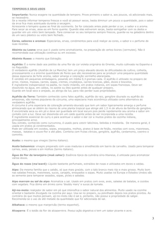 TEMPEROS E SEUS USOS

Importante: Nunca exagere na quantidade de tempero. Prove primeiro o sabor e, aos poucos, vá adicionado mais,
se necessário.
Se a receita informar temperos frescos e você só possuir secos, basta diminuir um pouco a quantidade, pois o sabor
da erva fica mais acentuado durante a secagem.
Acrescente o tempero quase ao final do cozimento. Se for colocado antes pode perder a cor, o sabor e o aroma.
Para secar as ervas, asse-as em forno quente. Quando elas estiverem secas, basta esmigalhar com os dedos e
guardar em um vidro bem tampado. Para conservar os seu temperos sempre frescos, guarde-os na geladeira dentro
de um saco plástico ou vidro bem fechado.

Cores, sabores e aromas: Especiarias, ervas, condimentos para você realçar as cores, o sabor e o perfume de
suas receitas.

Absinto ou Losna: erva que é usada como aromatizante, na preparação de certos licores (vermutes). Não é
recomendada sua utilização contínua ou em excesso.

Absinto Russo: o mesmo que Estragão.

Açafrão: É o nome dado aos pistilos de uma flor de cor violeta originária do Oriente, muito cultivada na Espanha e
no Paquistão.
O verdadeiro açafrão (Azafrán de La Mancha) tem um preço elevado devido às dificuldades de cultivo, colheita,
processamento e a enorme quantidade de flores que são necessárias para se produzir uma pequena quantidade
dessa especiaria de forte aroma, sabor amargo e coloração vermelho-alaranjada.
É vendido em pequenas embalagens, pesando em média 0,3 gramas cada. O açafrão é utilizado no preparo de
arroz, risotos, massas, carnes, sopas, cremes, crustáceos, carnes brancas, pães, doces e biscoitos.
É ingrediente indispensável na paella, no risoto milanês, em pratos indianos, em sopas francesas. Deve ser
dissolvido na água, em caldos, no azeite ou óleo quente antes de qualquer preparo.
Guarde em local seco e arejado, ao abrigo da luz, para não perder suas propriedades.

Açafrão da Terra: Também conhecido como falso açafrão, açafrão de raiz, gengibre dourado ou açafrão do
amazonas, são nomes populares da cúrcuma, uma especiaria mais econômica utilizada como alternativa ao
verdadeiro açafrão.
A cúrcuma é uma especiaria de coloração amarelo-dourado que tem um sabor ligeiramente amargo e perfume
almiscarado que se obtém do risoma de uma planta tropical que atinge até 1,5 m de altura da família do gengibre.
É encontrada seca ou em pó e deve ser guardada em local escuro pois perde rapidamente seu aroma e sabor em
contato com a luz. Deve ser dissolvida em um caldo quente antes de ser incorporada a uma receita.
É ingrediente essencial do curry e para acentuar o sabor e dar cor a muitos pratos da cozinha indiana,
principalmente arroz.
Seu extrato, conhecido como curcumina, é usado para colorir laticínios, bebidas e mostarda. De maneira geral, é
usada em pratos já condimentados.
Pode ser utilizada em cozidos, sopas, ensopados, molhos, pratos à base de feijão, receitas com ovos, maioneses,
massas, batatas e couve-flor e até pães. Combina com frutas cítricas, gengibre, açafrão, cardamomo, coentro e
cominho.

Aceto: o mesmo que vinagre (termo italiano).

Aceto balsamico: vinagre preparado com uvas maduras e envelhecido em barris de carvalho. Usado para temperar
carnes, aves, peixes e em molhos (termo italiano).

Água de flor de laranjeira (maé zahar): Essência típica da culinária sírio-libanesa, é utilizada para aromatizar
vários doces.

Água de rosas (ma'ward): Líquido bastante perfumado, extraídos de rosas e utilizados em doces e caldas.

Aipo: Da mesma família que o salsão, só que mais graúdo, com o talo branco mais rijo e mais grosso. Muito bom
nas saladas frescas, maioneses, sucos, canapés, ensopados e sopas. Muito usadas na Europa e Estados Unidos são
as semente para temperar assados, sopas, picles e saladas.

Aipo marrom ou sal de aipo: Aromatiza o sal. Usado em pratos com ovos, aves, saladas de batatas, e cozidos
com vegetais. Fica ótimo em drinks como 'bloddy mary' e sucos de tomate.

Aji-no-moto: realçador de sabor em pó que intensifica o sabor natural dos alimentos. Muito usado na cozinha
oriental e bastante divulgado na cozinha por aqui. Usa-se no preparo, ou polvilhado depois nos pratos prontos. Ao
contrário do que muitos pensam, aji-no-moto não é sal e, portanto, não possui a propriedade de salgar.
Recomenda-se o uso de até metade da quantidade que for adicionada de sal.

Albahaca: o mesmo que manjericão (termo espanhol).

Alcaparra: É o botão da flor de alcaparreira. Possui ação digestiva e tem um sabor picante e acre.


                                                                                                                     3
 