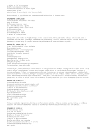 ½ xícara de chá de maionese
1 colher de sopa de mostarda
1 colher de sobremesa de molho inglês
quanto baste de sal
quanto baste de pimenta-do-reino branca ralada

Misturar todos os ingredientes em uma saladeira e decorar com as flores a gosto.

SALPICÃO NATALINO I
3 maçãs verdes sem casca e em cubos
suco de 1 limão
1 xícara de maionese vegan
sal e pimenta-do-reino a gosto
½ Kg batata em cubos e pré-cozidas
1 xícara de ervilhas
1 cenoura grande ralada
1 xícara de passas pretas
½ xícara de nozes picadas

Coloque em uma vasilha as maçãs e regue com o suco de limão. Em outra vasilha coloque a maionese, o sal a
pimenta e misture bem. Acrescente o restante dos ingredientes e misture. Coloque em uma vasilha, decore com
passas em rama e fatias de maçãs. Leve para a geladeira por 2 horas e sirva em seguida.

SALPICÃO NATALINO II
1 jaca verde (1 palmo) cozida desfiada
2 cenouras grandes
300g de azeitona sem caroço picada
100g passas pretas sem caroço
1 pimentão vermelho pequeno
2 maçãs
2 cebolas pequenas
Maionese light para dar ponto
Salsinha, azeite e limão a gosto
300g batata palha
1 lata pequena ou vidro pequeno de palmito
Folhas de alface para decoração

Cozinhe a jaca, desfie e reserve. Rale a cenoura no ralo grosso e leve ao fogo com água e sal só para ferver. Coe e
reserve. Corte o pimentão em tirinhas bem fininhas. Rale a cebola no ralo grosso e esprema para tirar todo o
excesso de líquido. Misture com os outros ingredientes, inclusive com as passas, a salsa picada e a maçã cortada
também em tirinhas sem casca. Tempere todos os ingredientes com sal, limão e azeite e coloque maionese, até dar
ponto. Reserve na geladeira até a hora de servir. Para servir, misture um pouco da batata palha e arrume numa
tigela sobre as folhas de alface. Cubra com o restante da batata e decore com ramos de salsa e pimentão em tiras.

SALSICHA DE NOZES
1 copo de farinha de rosca
1 copo de queijo curado ralado (ralador fino)
1 copo de nozes trituradas no liquidificador
2 dentes de alho espremidos
1 cebola ralada (ralo grosso)
1/3 de colher de chá de louro em pó
1 pouco de orégano
1 pouco de salsa picadinha
1 pouco de salsa picadinha
Sal e pimenta a gosto
4 ovos

Misturam-se todos ingredientes. Enrola-se em formato de salsicha e frita-se em óleo quente. Coloca-se então as
salsichas em um molho de tomate e deixa-se cozinhar por 40 minutos (o molho deve ser ralo e fraco).

SALSICHA DE SOJA
1 xícara de soja cozida
1 xic. de pão ralado
1 colher de sopa de farinha de trigo
2 colheres de sopa de maisena
1 cebola pequena ralada
3 dentes de alho amassados
1 colher de chá de noz-moscada
1 colher de sopa de concentrado de tomate
1 colher de sopa de molho de soja
sal a gosto

                                                                                                                 300
 
