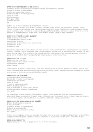 SANDUÍCHE COM BOLINHAS DE RICOTA
2 colheres de sopa de manteiga ou margarina vegetal em temperatura ambiente
2 colheres de sopa de salsa picada
1 colher de sopa de páprica doce
1 colher de chá de alcaravia (kümmel)
200 g de ricota
3 folhas de alface
1 bengala média
1 cebola pequena
Sal

Corte o pão ao meio no sentido do comprimento e reserve.
Lave as folhas de alface e escorra bem. Enquanto escorrem, passe a ricota por uma peneira e pique a cebola.
Misture a ricota com a manteiga, o sal e a alcaravia até obter uma pasta. Faça bolinhas com a mistura de ricota e
passe metade na salsa e o restante na páprica. Coloque as folhas de alface sobre uma metade do pão e, por cima,
distribua as bolinhas de ricota. Cubra com a outra metade do pão. Corte ao meio para servir.

SANDUÍCHE “ESTÔMAGO DE QUEIJO”
200 g de queijo mussarela
1 xícara de tomate maduro picado
quanto baste de azeite
quanto baste de pimenta-do-reino branca moída
quanto baste de sal
2 pães franceses

Separar o queijo em duas partes, forrar um prato com uma parte, colocar o tomate e depois colocar a outra parte
cobrindo o tomate. Colocar a pimenta, o sal e o azeite a gosto. Colocar tudo no microondas por 2 minutos (ou até o
queijo derreter todo). Tirar o miolo do pão pela parte onde o miolo aparece (não cortar ele ao meio) e colocar o
queijo com o tomate lá dentro e depois tampar o que restou do buraco como miolo.

SANDUÍCHE DE PEPINO
1 pão preto (ou integral)
2 pepinos (sem casca e sem sementes)
maionese com azeitonas
alface (picada)

Corte as fatias de pepino, salpique com o sal e deixe descansar por 20 minutos. Esprema as fatias e coloque uma
toalha, enrolando-as e apertando-as para que fiquem bem secas. Passe a maionese nas duas fatias de pão, espalhe
uma camada de pepino e uma camada de alface picada.

SANDUÍCHE DE PIMENTÃO
1 colher de chá de azeite de oliva
1 pimentão vermelho pequeno picado
1 cebola pequena picada
100 g de ricota
½ pote de iogurte desnatado
4 fatias de pão de centeio
60 g de mussarela ou queijo Gouda, fatiado
1 colher de chá de cebolinha verde picada
sal a gosto

Em uma panela, refogue no azeite o pimentão e a cebola. Tampe a panela e deixe até o pimentão amaciar,
adicionando água, se necessário. A seguir, bata o refogado em um processador com a ricota e o iogurte e tempere
com sal. Passe a pasta sobre as fatias de pão, distribua o Gouda e salpique a cebolinha.

SANDUÍCHE DE QUEIJO BRANCO E AGRIÃO
2 fatias de pão de fôrma de aveia
½ cenoura ralada
2 colheres de sopa de requeijão light
2 xícaras de chá de agrião
2 fatias de queijo branco sem gordura
sal a gosto

Misture em uma tigela a cenoura, o requeijão e o sal até obter uma pasta homogênea. Disponha em uma das fatias
do pão as folhas de agrião, a pasta de cenoura e as fatias de queijo branco. Cubra com a outra fatia de pão.

SANDUICHE GENOVÊS
02 pacotes de pão de miga ou 01 pacote de pão de forma sem a casca



                                                                                                               303
 