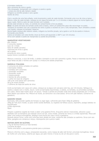 6 tomates maduros
Sal e pimenta-do-reino a gosto
Tofu amassado, temperado com orégano e azeite a gosto
1 xícara de chá de pão italiano ralado
Orégano ou tomilho picado e sal a gosto
Azeite de oliva

Com o auxílio de uma faca afiada, corte levemente a pele de cada tomate, formando uma cruz de cima a baixo.
Retire o olho de cada tomate, coloque-os em água fervente por 1 a 2 minutos e depois jogue-os numa tigela com
água e gelo. Retire a pele de cada tomate com cuidado.
Divida cada tomate ao meio, no sentido do comprimento e tire as polpas.
Dica: na parte de baixo do tomate (onde será a base), retire um pedacinho para não escorregar no prato.
Tempere os tomates com sal e pimenta-do-reino a gosto e recheie-os com o tofu temperado. Num refratário untado
com azeite, coloque os tomates. Reserve.
Numa tigela coloque pão italiano ralado, orégano ou tomilho picado, sal a gosto e um fio de azeite e misture
formando uma farofa.
Cubra os tomates com esta farofa e leve ao forno pré-aquecido a 180° C por 25 minutos.
Sirva com salada e azeite de manjericão ou azeite de pimentão.

SANDUÍCHE VEGETARIANO
pão integral
2 cenouras raladas
suco de 1 limão
talos de salsão (picado)
maionese de ervas a gosto
sal a gosto
pimenta do reino a gosto
queijo branco (cortado em fatias)

Misture a cenoura, o suco de limão, o salsão e tempere a com sal e pimenta a gosto. Passe a maionese de ervas em
duas fatias de pão e recheie com queijo e a mistura de salada preparada.

SARDELA ITALIANA
2 cenouras de picles cortadas em palitos
3 berinjelas médias
2 tomates sem sementes
1 pimentão vermelho
1 pimentão verde
1 cebola grande
2 dentes de alho picados
1 colher de sopa de orégano
100 g de uvas-passa sem sementes
50 g de nozes picadas
3 colheres de sopa de azeite de oliva

Corte as berinjela com casca em cubos, coloque-as na água com sal para cobri-las, por 10 minutos. Refogue no
azeite a cebola com o molho, doure. Junte as berinjelas espremidas, a cebola, os tomates, os pimentões cortados
em cubos. Deixe este molho secar um pouco. Tampe a panela de pressão onde esta sendo preparado por 2 minutos.
Abra depois que estiver fria. Misture as nozes, as cenouras e as uvas-passa. Sirva com pão italiano. Conserve na
geladeira.

SASHIMI VEGAN
Konnyaku Jelly powder (geléia de Konjac) ou ágar-ágar, suficiente para fazer 200g de gelatina
200g de Tofu duro moído, ou jaca verde cozida desfiada, ou vegetais de folhas (couve, espinafre, acelga) batidos no
liquidificador
Limão espremido
Água

Prepare a gelatina vegetal de modo a obter uma gelatina firme. Enquanto estiver misturando, adicione a jaca
desfiada com os temperos que desejar (louro em pó, cravo moído, pimenta do reino) e o limão espremido. Mexa até
obter uma mistura homogênea, despeje numa forma de vidro e leve à geladeira.
Quando estiver firme, corte com uma faca bem afiada em tiras, conforme são cortados os sashimis. Sirva com raiz
forte, gengibre em conserva e shoyu. Acompanhe com sushis e sakê.

SEITAN (BIFE DE GLÚTEN)
1 Kg de farinha branca (a mais barata)
3 xícaras de água
Tenha uma bacia e uma peneira grande para o processo

Misture a farinha com a água, amassando (sovando, como massa de pão) até formar uma bola homogênea. Deixe
de molho em uma bacia, coberta por água, por pelo menos 2 horas ou de um dia para o outro.

                                                                                                               305
 