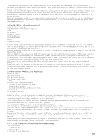 Troque a água e amasse até ficar turva novamente. Repita a operação até a água ficar clara. Coloque sobre a
peneira e lave até retirar todo o amido. O resultado é uma massa bege uniforme, elástica. Pontos brancos indicam a
presença de amido.
Cozinhe em um caldo de vegetais fervente (cebolinha, salsão, pimenta em grãos, shoyu, uma tira de kombu e água.
Podem-se adicionar corantes naturais também como urucum e beterraba. Em resumo, o que você preferir),
utilizando uma panela de pressão e água só até cobrir o seitan aberto com um rolo. Deixe por 20 minutos com a
penela tampada.
Escorra o excesso de líquido (se houver), corte em pedaços grandes e conserve em geladeira em um pote fechado.
O seitan pode ser frito e acebolado, como um bife comum, moído, ou utilizado em outras receitas em que a carne
precisa ser substituída.

SEITAN DE SOJA (seitan ultraproteico)
300g de Farinha de Soja
80g de proteína texturizada de soja fina
água
sal a gosto
temperos frescos
pimenta do reino
alho desidratado
cebola
shoyu (opcional)

Coloque a PTS seca sem hidratar no liquidificador e bata até maior parte dele se tornar pó, mas não tudo. Hidrate
com um pouco de água, o suficiente para não precisar escorrer e ponha no microondas por um minuto (se não tiver
micro use o fogão mesmo, por 3 minutinhos).
Despeje a farinha, uma pitada de sal, pimenta do reino e a cebola picada numa travessa e vá jogando água até toda
farinha ficar úmida.
O shoyu opcional entra aqui, cerca de 6 colheres de sopa são suficientes. Depois acrescente a PTS moída e continue
mexendo até ficar homogêneo. Vá acrescentando farinha extra até dar ponto de pão (sem grudar nas mãos).
Faça uma bola com toda a massa e coloque numa caçarola. Cubra a bola com água e coloque na água os temperos
frescos (manjerona, manjericão, orégano, etc.) e mais uma pitada de sal.
Deixe cozinhar em fogo brando por 20-30 minutos. Escorra a água e deixe esfriar por uma hora. A pasta está
pronta.
Você pode cortar em "bifinhos" e assar no forno por 20 minutos ou até a parte de cima ficar durinha, ou ainda
moldar hambúrgueres e passar na própria farinha de soja e congelar. E ainda pode empanar, fazer croquetes e usar
de base para qualquer receita!

SFORMATINO DI PARMEGIANO AL FUNGHI
400ml de leite
50g de manteiga
80g de farinha de trigo
80g de parmesão ralado
1 ovo
manteiga para untar as forminhas
2 colheres de sopa de azeite de oliva
1 dente de alho pequeno
4 champignons shiitake grandes e sem talos
noz-moscada
sal e pimenta a gosto

Esquente o leite. Derreta a manteiga numa panela pequena e depois junte a farinha, mexendo sempre e
vigorosamente com uma colhe de pau ou com um chicote. Misture tudo muito bem. A farinha não precisa dourar,
apenas se integrar à manteiga, formando um roux bem claro.
Junte o leite quente aos poucos, mexendo para evitar grumos. Não pare de mexer até que o creme se torne
homogêneo. Apague o fogo, junte o parmesão e misture.
Deixe esfriar um pouco, junte o ovo e misture tudo muito bem.
Tempere com o sal, a pimenta e um pouco de noz-moscada moída na hora.
Esquente o forno a aproximadamente 200 graus. Prepare um banho-maria colocando água quente numa assadeira.
Unte as forminhas com manteiga e encha com a massa. Coloque na assadeira e leve ao forno por cerca de 20
minutos.
Enquanto o sformatino estiver assando, prepare o shiitake, já bem lavado. Esquente o azeite numa frigideira ou
panela grande e refogue os shiitakes inteiros e o alho picado. O shiitake deve amolecer bem. Retire do fogo e
reserve.
Depois de assado, retire os sformatinos do forno e os desenforme, colocando nos pratos que vão à mesa. Sobre
cada um deles, um shiitake. Decore com tomates cereja e cebolinha.

SHIITAKE E SHIMEJI REFOGADOS COM FOLHAS VERDES
250 g de shimeji
250 g de shiitake
1 dente de alho
2 colheres de sopa de shoyu

                                                                                                              306
 