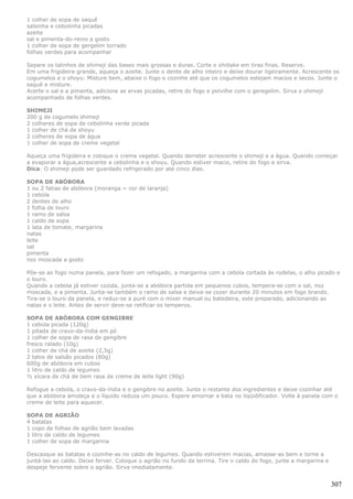 1 colher de sopa de saquê
salsinha e cebolinha picadas
azeite
sal e pimenta-do-reino a gosto
1 colher de sopa de gergelim torrado
folhas verdes para acompanhar

Separe os talinhos de shimeji das bases mais grossas e duras. Corte o shiitake em tiras finas. Reserve.
Em uma frigideira grande, aqueça o azeite. Junte o dente de alho inteiro e deixe dourar ligeiramente. Acrescente os
cogumelos e o shoyu. Misture bem, abaixe o fogo e cozinhe até que os cogumelos estejam macios e secos. Junte o
saquê e misture.
Acerte o sal e a pimenta, adicione as ervas picadas, retire do fogo e polvilhe com o geregelim. Sirva o shimeji
acompanhado de folhas verdes.

SHIMEJI
200 g de cogumelo shimeji
2 colheres de sopa de cebolinha verde picada
1 colher de chá de shoyu
2 colheres de sopa de água
1 colher de sopa de creme vegetal

Aqueça uma frigideira e coloque o creme vegetal. Quando derreter acrescente o shimeji e a água. Quando começar
a evaporar a água,acrescente a cebolinha e o shoyu. Quando estiver macio, retire do fogo e sirva.
Dica: O shimeji pode ser guardado refrigerado por até cinco dias.

SOPA DE ABÓBORA
1 ou 2 fatias de abóbora (moranga = cor de laranja)
1 cebola
2 dentes de alho
1 folha de louro
1 ramo de salsa
1 caldo de sopa
1 lata de tomate, margarina
natas
leite
sal
pimenta
noz moscada a gosto

Põe-se ao fogo numa panela, para fazer um refogado, a margarina com a cebola cortada às rodelas, o alho picado e
o louro.
Quando a cebola já estiver cozida, junta-se a abóbora partida em pequenos cubos, tempera-se com o sal, noz
moscada, e a pimenta. Junta-se também o ramo de salsa e deixa-se cozer durante 20 minutos em fogo brando.
Tira-se o louro da panela, e reduz-se a puré com o mixer manual ou batedeira, este preparado, adicionando as
natas e o leite. Antes de servir deve-se retificar os temperos.

SOPA DE ABÓBORA COM GENGIBRE
1 cebola picada (120g)
1 pitada de cravo-da-índia em pó
1 colher de sopa de rasa de gengibre
fresco ralado (10g)
1 colher de chá de azeite (2,5g)
2 talos de salsão picados (80g)
600g de abóbora em cubos
1 litro de caldo de legumes
½ xícara de chá de bem rasa de creme de leite light (90g)

Refogue a cebola, o cravo-da-índia e o gengibre no azeite. Junte o restante dos ingredientes e deixe cozinhar até
que a abóbora amoleça e o líquido reduza um pouco. Espere amornar e bata no liqüidificador. Volte à panela com o
creme de leite para aquecer.

SOPA DE AGRIÃO
4 batatas
1 copo de folhas de agrião bem lavadas
1 litro de caldo de legumes
1 colher de sopa de margarina

Descasque as batatas e cozinhe-as no caldo de legumes. Quando estiverem macias, amasse-as bem e torne a
juntá-las ao caldo. Deixe ferver. Coloque o agrião no fundo da terrina. Tire o caldo do fogo, junte a margarina e
despeje fervente sobre o agrião. Sirva imediatamente.


                                                                                                                    307
 