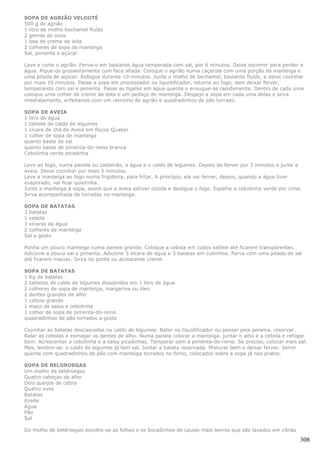 SOPA DE AGRIÃO VELOUTÉ
500 g de agrião
1 litro de molho bechamel fluído
2 gemas de ovos
1 lata de creme de leite
2 colheres de sopa de manteiga
Sal, pimenta e açúcar

Lave e corte o agrião. Ferva-o em bastante água temperada com sal, por 6 minutos. Deixe escorrer para perder a
água. Pique-os grosseiramente com faca afiada. Coloque o agrião numa caçarola com uma porção da manteiga e
uma pitada de açúcar. Refogue durante 10 minutos. Junte o molho de bechamel, bastante fluído, e deixe cozinhar
por mais 10 minutos. Passe a sopa em processador ou liquidificador, retorne ao fogo, sem deixar ferver,
temperando com sal e pimenta. Passe as tigelas em água quente e enxugue-as rapidamente. Dentro de cada uma
coloque uma colher de creme de leite e um pedaço de manteiga. Despeje a sopa em cada uma delas e sirva
imediatamente, enfeitando com um raminho de agrião e quadradinhos de pão torrado.

SOPA DE AVEIA
1 litro de água
1 tablete de caldo de legumes
1 xícara de chá de Aveia em flocos Quaker
1 colher de sopa de manteiga
quanto baste de sal
quanto baste de pimenta-do-reino branca
Cebolinha verde picadinha

Leve ao fogo, numa panela ou caldeirão, a água e o caldo de legumes. Depois de ferver por 3 minutos e junte a
aveia. Deixe cozinhar por mais 5 minutos.
Leve a manteiga ao fogo numa frigideira, para fritar. A princípio, ela vai ferver, depois, quando a água tiver
evaporado, vai ficar quietinha.
Junte a manteiga à sopa, assim que a aveia estiver cozida e desligue o fogo. Espalhe a cebolinha verde por cima.
Sirva acompanhada de torradas na manteiga.

SOPA DE BATATAS
3 batatas
1 cebola
3 xícaras de água
2 colheres de manteiga
Sal a gosto

Ponha um pouco manteiga numa panela grande. Coloque a cebola em cubos salteie até ficarem transparentes.
Adicione a pouco sal e pimenta. Adicione 3 xícara de água e 3 batatas em cubinhos. Ferva com uma pitada de sal
até ficarem macias. Sirva no ponto ou acrescente creme.

SOPA DE BATATAS
1 Kg de batatas
2 tabletes de caldo de legumes dissolvidos em 1 litro de água
2 colheres de sopa de manteiga, margarina ou óleo
2 dentes grandes de alho
1 cebola grande
1 maço de salsa e cebolinha
1 colher de sopa de pimenta-do-reino
quadradinhos de pão torrados a gosto

Cozinhar as batatas descascadas no caldo de legumes. Bater no liquidificador ou passar pela peneira. reservar.
Ralar as cebolas e esmagar os dentes de alho. Numa panela colocar a manteiga. juntar o alho e a cebola e refogar
bem. Acrescentar a cebolinha e a salsa picadinhas. Temperar com a pimenta-do-reino. Se preciso, colocar mais sal.
Mas, lembre-se: o caldo de legumes já tem sal. Juntar a batata reservada. Misturar bem e deixar ferver. Servir
quente com quadradinhos de pão com manteiga torrados no forno, colocados sobre a sopa já nos pratos.

SOPA DE BELDROEGAS
Um molho de beldroegas
Quatro cabeças de alho
Dois queijos de cabra
Quatro ovos
Batatas
Azeite
Água
Pão
Sal

Do molho de beldroegas escolhe-se as folhas e os bocadinhos de caules mais tenros que são lavados em várias

                                                                                                               308
 