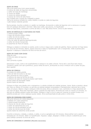 SOPA DE BRIE
200 g de queijo brie (com casca picado)
2 xícaras de caldo de legumes concentrado
1 colher de sopa de manteiga
½ xícara de salsão
½ xícara de cebola (picada)
2 xícaras de creme de leite fresco
sal (cuidado que o queijo já é salgado) a gosto
100 g de cenoura cortada em cubos médios e cozida no caldo de legumes
1 pão italiano redondo grande

Numa panela, murche a cebola e o salsão na manteiga. Acrescente o caldo de legumes com a cenoura e o queijo
brie em pedaços deixando-o derreter. Bata esse caldo, aos poucos, no liquificador.
Volte ao fogo baixo, colocando o creme de leite e o sal. Não deixe ferver. Sirva no pão italiano.

SOPA DE BRÓCOLIS E CASTANHA DO PARÁ
1 cebola picada (100g)
1 maço de brócolis picado (400g)
1 colher de chá de azeite
2 colheres de sopa de arroz cru
1 litro de caldo de galinha desengordurado
1 colher de chá de manjericão
6 castanhas do Pará em lascas

Refogue a cebola e o brócolis no azeite, junte o arroz e regue com o caldo de galinha. Deixe cozinhar em fogo baixo
por cerca de 20 minutos. Retire, espere amornar e bata no liqüidificador com o manjericão. Volte à panela para
aquecer e salpique a castanha do Pará na hora de servir.

SOPA DE CARÁ COM OVOS
500g de cará
2 litros de caldo de legumes
2 ovos
Sal e pimenta a gosto

Descasque o cará, corte-o em quadradinhos e coloque-o no caldo a ferver. Ferva até o cara ficar bem macio.
Tempere a gosto com sal e pimenta e, pouco antes de servir, acrescente os ovos e misture com a colher de pau.
Bom apetite.

SOPA DE CEBOLA
8 unidade de cebola grande
1 litro de leite de aveia ou de soja
Sal e pimenta do reino a gosto
3 colheres de sopa de farinha de trigo
3 colheres de sopa de margarina Qualy Light Sadia
quanto baste de parmesão ralado
quanto baste de salsinha

Coloque no fogo uma panela com a margarina e a cebola cortada em rodelas grossas, mexa, feche a panela e deixe
por mais ou menos 15 minutos, ou até que as cebolas estejam amareladas e transparentes, adicione sal e mexa
mais um pouco. Abaixe o fogo e coloque o leite de aveia, ferva e adicione o sal, a pimenta e o trigo dissolvido em
um copo de água. Mexa até engrossar, deixe a panela em fogo baixo, fervendo por mais ou menos 15 minutos, ou
até que as cebolas estejam quase derretidas. Desligue o fogo e sirva a sopa em canecas ou pratos fundos com
salsinha picada por cima e salpique queijo ralado. Sirva acompanhada de pão preto e vinho tinto.

SOPA DE CENOURA COM CURRY
500 g de cenoura em cubos pequenos
2 batatas em cubos pequenos
1 cebola picada finamente
5 xícaras de chá de caldo de legumes
1 colher de sobremesa de curry
1 colher de chá de gengibre em pó
1 colher de chá de suco de limão
quanto baste de cebolinha verde picada

Cozinhe a cenoura, a batata, a cebola, o caldo, o curry e gengibre por 20 minutos. Deixe esfriar com a panela
tampada por 10 minutos. Bater no liqüidificador. Aquecer, salgar, despejar o limão e colocar a cebolinha por cima
para enfeitar somente na hora de servir.

SOPA DE CENOURA E LARANJA (Receita escocesa)


                                                                                                                310
 