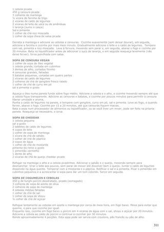 1 cebola picada
450 g cenoura picada
3 colheres de manteiga
½ xícara de farinha de trigo
2 xícaras de caldo de legumes
2 xícaras de leite de vaca ou de amêndoas
1 laranja (sumo e casca)
Sal e pimenta
1 colher de chá noz moscada
1 colher de sopa cheia de salsa picada

Derreta a manteiga e adicione as cebolas e cenouras. Cozinhe suavemente (sem deixar dourar), em seguida,
adicione a farinha e cozinhe por mais meio minuto. Gradualmente adicione o leite e o caldo de legumes. Tempere
com sal, pimenta e noz-moscada. Leve à fervura, mexendo sem parar e, em seguida, abaixe o fogo e cozinhe por
20 minutos. Bata no liquidificador antes de adicionar o suco de laranja, e em seguida reaqueça levemente (não
deixe ferver). Sirva polvilhada com salsa.

SOPA DE CENOURA VEGAN
1 colher de sopa de óleo vegetal
1 cebola grande, cortada em cubinhos
3 dentes de alho, cortados fininho
4 cenouras grandes, fatiadas
5 batatas pequenas, cortadas em quatro partes
2 xícaras de caldo de legumes
2 colheres de chá de gengibre fresco ralado
1 colher de chá de curry em pó
sal e pimenta a gosto

Aqueça o óleo numa panela funda sobre fogo médio. Adicione a cebola e o alho, e cozinhe mexendo sempre até que
a cebola fique transparente. Adicione as cenouras e batatas, e cozinhe por poucos minutos para permitir à cenoura
liberar umidade e aroma.
Ponha o caldo de legumes na panela, e tempere com gengibre, curry em pó, sal e pimenta. Leve ao fogo, e quando
ferver, abaixe o fogo. Cozinhe por 15 a 20 minutos, até que cenouras fiquem macias.
Bata a sopa num processador de alimentos ou liqüidificador, ou se você tiver um mixer, pode ser feito na própria
panela. Reaqueça se necessário, e sirva.

SOPA DE CHEDDAR
1 cebola pequena
sal a gosto
2 tabletes de caldo de legumes
4 copos de leite
1 colher de sopa de manteiga
1 xícara de chá de salsão
1 colher de chá de páprica
2 copos de água
1 colher de chá de mostarda
pimenta-do-reino a gosto
1 pimentão vermelho
1 dente de alho
2 xícaras de chá de queijo cheddar picado

Refogar na manteiga o alho e a cebola picadinhos. Adicionar o salsão e o queijo, mexendo sempre para
desmanchar. Virar o leite aos poucos, sem parar de mexer até dissolver bem o queijo. Juntar o caldo de legumes
dissolvido na água quente. Temperar com a mostarda e a páprica. Retificar o sal e a pimenta. Picar o pimentão em
cubinhos pequenos e a acrescentar à sopa para dar um tom colorido. Servir em seguida.

SOPA DE COGUMELOS E CEBOLAS
450 g de funghi porcini desidratado, picado (esmagado)
3 colheres de sopa de azeite de oliva
2 colheres de sopa de manteiga
4 cebolas médias fatiadas
1 colher de chá de sal
1 colher de sopa de shoyu
½ colher de chá de açúcar

Refogue lentamente as cebolas em azeite e manteiga por cerca de meia hora, em fogo baixo. Mexa para evitar que
queime, e para que cozinhe por igual.
Enquanto isso, cozinhe em fogo baixo o porcini em 4 xícaras de água com o sal, shoyu e açúcar por 20 minutos.
Adicione a cebola ao caldo de porcini e continue a cozinhar por 30 minutos.
Rende aproximadamente 4 porções. Esta sopa pode ser servia com croutons, pão francês ou pão de alho.


                                                                                                             311
 