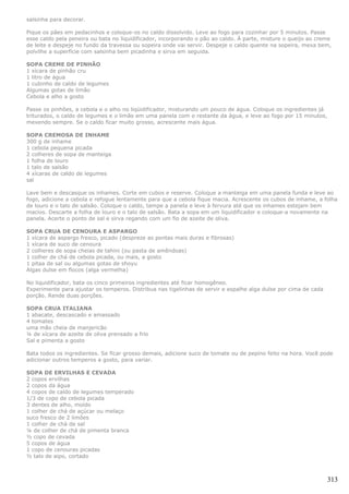 salsinha para decorar.

Pique os pães em pedacinhos e coloque-os no caldo dissolvido. Leve ao fogo para cozinhar por 5 minutos. Passe
esse caldo pela peneira ou bata no liquidificador, incorporando o pão ao caldo. À parte, misture o queijo ao creme
de leite e despeje no fundo da travessa ou sopeira onde vai servir. Despeje o caldo quente na sopeira, mexa bem,
polvilhe a superfície com salsinha bem picadinha e sirva em seguida.

SOPA CREME DE PINHÃO
1 xícara de pinhão cru
1 litro de água
1 cubinho de caldo de legumes
Algumas gotas de limão
Cebola e alho a gosto

Passe os pinhões, a cebola e o alho no liqüidificador, misturando um pouco de água. Coloque os ingredientes já
triturados, o caldo de legumes e o limão em uma panela com o restante da água, e leve ao fogo por 15 minutos,
mexendo sempre. Se o caldo ficar muito grosso, acrescente mais água.

SOPA CREMOSA DE INHAME
300 g de inhame
1 cebola pequena picada
2 colheres de sopa de manteiga
1 folha de louro
1 talo de salsão
4 xícaras de caldo de legumes
sal

Lave bem e descasque os inhames. Corte em cubos e reserve. Coloque a manteiga em uma panela funda e leve ao
fogo, adicione a cebola e refogue lentamente para que a cebola fique macia. Acrescente os cubos de inhame, a folha
de louro e o talo de salsão. Coloque o caldo, tampe a panela e leve à fervura até que os inhames estejam bem
macios. Descarte a folha de louro e o talo de salsão. Bata a sopa em um liquidificador e coloque-a novamente na
panela. Acerte o ponto de sal e sirva regando com um fio de azeite de oliva.

SOPA CRUA DE CENOURA E ASPARGO
1 xícara de aspargo fresco, picado (despreze as pontas mais duras e fibrosas)
1 xícara de suco de cenoura
2 colheres de sopa cheias de tahini (ou pasta de amêndoas)
1 colher de chá de cebola picada, ou mais, a gosto
1 pitaa de sal ou algumas gotas de shoyu
Algas dulse em flocos (alga vermelha)

No liquidificador, bata os cinco primeiros ingredientes até ficar homogêneo.
Experimente para ajustar os temperos. Distribua nas tigelinhas de servir e espalhe alga dulse por cima de cada
porção. Rende duas porções.

SOPA CRUA ITALIANA
1 abacate, descascado e amassado
4 tomates
uma mão cheia de manjericão
¼ de xícara de azeite de oliva prensado a frio
Sal e pimenta a gosto

Bata todos os ingredientes. Se ficar grosso demais, adicione suco de tomate ou de pepino feito na hora. Você pode
adicionar outros temperos a gosto, para variar.

SOPA DE ERVILHAS E CEVADA
2 copos ervilhas
2 copos da água
4 copos de caldo de legumes temperado
1/3 de copo de cebola picada
3 dentes de alho, moído
1 colher de chá de açúcar ou melaço
suco fresco de 2 limões
1 colher de chá de sal
¼ de colher de chá de pimenta branca
½ copo de cevada
5 copos de água
1 copo de cenouras picadas
½ talo de aipo, cortado



                                                                                                                 313
 