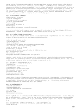 Lave as ervilhas. Coloque na panela o caldo de legumes, as ervilhas, temperos, suco de limão e açúcar. Após um
minuto de fervura, abaixe o fogo e cozinhe por 1 hora ou até que a ervilha fique macia. Entrementes, combine a
cevada com os 5 copos de água em uma panela. Ferva um minuto, reduza então o calor e cozinhe 1 1-1/2 horas ou
até a maioria da água ter sido absorvida. Quando a mistura engrossar, esmague as ervilhas em um e peneire até
ficar liso. Drene a mistura da cevada usando um pano sobre a peneira, e adicione-a às ervilhas. Cozinhe a mistura
com as cenouras e o aipo por 15 a 30 minutos, até que estejam cozidos, mexendo ocasionalmente. Remova do
calor, tampe, e reserve por 15 minutos antes de servir. Rende 6 porções.

SOPA DE ESPINAFRE E ARROZ
300g de espinafre congelado
1 xícara de arroz basmati
1 cebola pequena, finamente picada
1 xícara de caldo de legumes
8 xícaras de água
½ colher de chá de alho em pó
Pimenta a gosto
170g de iogurte de soja sabor natural (3/4 de xícara)

Ponha os ingredientes, exceto o iogurte de soja, numa panela grande e cozinhe em fogo médio por 30 minutos.
Adicione iogurte e cozinhe por mais 5 minutos. Serve quente com uma fatia de pão.

SOPA DE FEIJÃO, PIMENTÃO E TOMATE
Nesta sopa, pode-se usar feijão-branco, roxinho ou outra leguminosa de sua preferência. Esta sopa é ótima para
congelar, portanto faça-a em grande quantidade. Rende duas porções.

1 colher de sopa de azeite de oliva
1 cebola (cerca de 125 g) picada
1 dente de alho picado
1 pimentão vermelho grande, sem miolo e sem sementes, picado
1 lata de tomates pelados (cerca de 400 g) picados
1 colher de sopa de purê de tomate
½ colher de chá de páprica
1 ramo grande de tomilho fresco ou ½ colher de chá de tomilho seco
400 g de feijão-branco cozido
500 ml de caldo de legumes
um punhado de manjericão fresco picado, para guarnecer

Esquente o azeite de oliva em uma panela de fundo grosso, adicione a cebola, o alho e o pimentão e refogue até
ficarem tenros mas não dourados. Adicione os ingredientes restantes. Deixe levantar fervura, reduza o fogo e apure
por 15 minutos. Salpique as folhas de manjericão por cima, antes de servir.

SOPA GELADA DE PEPINO E COALHADA
1 pepino grande
3 colheres de chá de azeite de oliva
1 cebola pequena picada
3 colheres de chá de "dill" fresco picado
650 ml de caldo de legumes quente
100 ml de coalhada fresca
Suco e raspas de meio limão
Sal e pimenta-do-reino a gosto

Pique o pepino e reserve. Frite a cebola no azeite até amaciar. Acrescente o pepino picado, o caldo de legumes, as
raspas e o suco do limão. Deixe levantar fervura, tampe e cozinhe em fogo baixo até amaciar o pepino. Bata tudo
no liquidificador e deixe esfriar. Leve para gelar. Misture a coalhada, o sal e a pimenta e sirva bem gelada,
enfeitando com rodelas de pepino, com "dill" e mais coalhada.

SOPA DE GRÃO DE BICO
1 colher de opa de missô
1 pacote de grão de bico
1 colher de chá de óleo de gergelim torrado
1 litro de água
½ maço de salsa
2 dentes de alho amassados

Cozinhe o grão de bico em panela de pressão até ficar macio, bata no liqüidificador com casca e reserve. Refogue o
alho no óleo de gergelim e misture o creme de grão de bico. Dissolva o missô em uma xícara de chá de da água e
misture no creme, junto com o restante da água, até levantar fervura. Apague o fogo e misture a salsa e a nira.
Sirva.

SOPA DE HORTELÃ E LENTILHAS VERMELHAS (EZO GELIN ÇORBASI)
½ copo de lentilhas

                                                                                                                 314
 