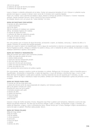 150 ml de açúcar
2 colheres de sopa de farinha de batata
3 colheres de sopa de água

Lavar e limpar o ruibarbo utilizando só os talos. Cortar em pequenos bocados (2 cm). Colocar o ruibarbo numa
panela com água e o açúcar e deixar cozer cerca de 5 minutos com a panela tapada.
Fazer um "creme" com a farinha de batata e água. Retirar a tampa da panela e intruduzir o "creme" mexendo
sempre. Deixar levantar fervura. Servir morna ou fria (nunca quente)
Se desejar decore com um pouco de "natas batidas" no meio.

SOPA DE SHIITAKE COM RAÍZES
2 dentes de alho espremidos
1 cebola batidinha
250 g de aipim
200 g e cenoura (2 médias) em rodelas
200 g de batata inglesa em rodelas
4 xícaras de água fervente
2 colheres de sopa de cebolinha picada
250 g de shiitake cortado em tiras
1 colher de sopa de shoyu
1 colher de sopa de azeite

Em uma panela com 4 xícaras de água fervendo, acrescente o aipim, as batatas, cenouras, 1 dente de alho e ½
cebola. Cozinhe 25 minutos em panela tampada.
Retire só o aipim e bata-o no liquidificador (com a água do cozimento) e retorne-o à panela para engrossar o caldo.
Numa frigideira à parte, refogue o shiitake no azeite e shoyu, com o restante do alho e cebola. Acrescente-o à sopa,
salpique cebolinha e ajuste o sal à gosto.

SOPA DE TOMATE E MANJERICÃO
500g de tomate sem pele e sem sementes picados
1 colher de sopa de azeite de oliva
1 cebola média picada
1 xícara de chá de manjericão picado
½ litro de caldo de legumes
1 xícara de chá de suco de laranja
1 colher de sopa de farinha de trigo
1 colher de sopa de rum
sal e pimenta-do-reino branca em grãos a gosto

Em uma panela, aqueça o azeite e junte os tomates e a cebola. Refogue por 10 minutos, retire e transfira para o
liquidificador. Acrescente o manjericão, o caldo de legumes, o suco de laranja, a farinha de trigo, o rum e o sal.
Bata até ficar homogêneo e volte para a panela. Cozinhe mexendo de vez em quando por 5 minutos, ou até
encorpar. Retire do fogo e distribua a sopa nos pratos. Enfeite com folhas de manjericão e grãos de pimenta e sirva
a seguir.

SOPA DE TRIGO PARA KIBE
3 xícaras de chá de trigo para kibe
1 xícara de chá de carne de soja preparada de véspera, com tempero picante
250 g de glúten cortado em cubos
Pimenta do reino em pó à gosto
3 tomates picados sem pele
4 dentes de alho
2 caldos de legumes
2 litros de água
1 cebola picada
salsa picada

Colocar o trigo de molho durante 2 horas. Enquanto isso fritar o glúten com temperos. Adicione a carne de soja.
Retirar da panela ereservar. No óleo que se formou refogar o alho, a cebola. Acrescentar o trigo, o tomate, os
caldos de legumes, a água, o sal e a pimenta do reino. Deixar ferver por ½ hora. Desligar o fogo e acrescentar a
carne de soja e o glúten. Polvilhar salsa picada. Servir.

SOPA DE TRIGO PILADO
500g de trigo pilado
500g de feijão
1 Kg de batata
1 couve pequena
4 cenouras
5 litros de água
1 cebola
3 dentes de alho
                                                                                                                   318
 