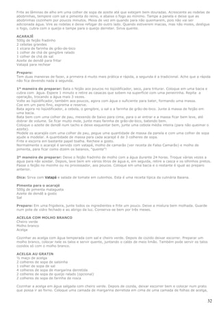 Frite as lâminas de alho em uma colher de sopa de azeite até que estejam bem douradas. Acrescente as rodelas de
abobrinhas, tempere com sal e pimenta do reino, e abaixe o fogo ao mínimo. Tampe a panela e deixe que as
abobrinhas cozinhem por poucos minutos. Mexa de vez em quando para não queimarem, pois não vai ser
adicionada água. Vire as rodelas e deixe refogar do outro lado. Quando estiverem macias, mas não moles, desligue
o fogo, cubra com o queijo e tampe para o queijo derreter. Sirva quente.

ACARAJÉ
500g de feijão fradinho
2 cebolas grandes
1 xícara de farinha de grão-de-bico
1 colher de chá de gengibre ralado
1 colher de chá de sal
Azeite de dendê para fritar
Vatapá para rechear

Preparo:
Tem duas maneiras de fazer, a primeira é muito mais prática e rápida, a segunda é a tradicional. Acho que a rápida
não fica devendo nada à segunda.

1º maneira de preparar: Bata o feijão aos poucos no liqüidificador, seco, para triturar. Coloque em uma bacia e
cubra com água. Espere 1 minuto e retire as casacas que sobem na superfície com uma peneirinha. Repita a
operação, trocando a água mais 3 vezes.
Volte ao liqüidificador, também aos poucos, agora com água o suficiente para bater, formando uma massa.
Coe em um pano fino, esprema e reserve.
Bata agora no liqüidificador, a cebola, o gengibre, o sal e a farinha de grão-de-bico. Junte à massa de feijão em
uma bacia.
Bata bem com uma colher de pau, mexendo de baixo para cima, para o ar entrar e a massa ficar bem leve, até
dobrar de volume. Se ficar muito mole, junte mais farinha de grão-de-bico, batendo bem.
Coloque o azeite de dendê num tacho e deixe esquentar bem, junte uma cebola média inteira (para não queimar o
azeite).
Modele os acarajés com uma colher de pau, pegue uma quantidade de massa da panela e com uma colher de sopa
ajude a modelar. A quantidade de massa para cada acarajé é de 3 colheres de sopa.
Frite e escorra em bastante papel toalha. Recheie a gosto.
Normalmente o acarajé é servido com vatapá, molho de camarão (ver receita de Falso Camarão) e molho de
pimenta, para ficar como dizem os baianos, "quente"!

2º maneira de preparar: Deixe o feijão fradinho de molho com a água durante 24 horas. Troque várias vezes a
água para não azedar. Depois, lave bem em vários litros de água e, em seguida, retire a casca e os olhinhos pretos.
Passe o feijão no moinho ou no processador, aos poucos. Coloque em uma bacia e o restante é igual ao preparo
anterior.

Dica: Sirva com Vatapá e salada de tomate em cubinhos. Esta é uma receita típica da culinária Baiana.

Pimenta para o acarajé
500g de pimenta malagueta
Azeite de dendê a gosto
Sal

Preparo: Em uma frigideira, junte todos os ingredientes e frite um pouco. Deixe a mistura bem molhada. Guarde
num pote de vidro fechado e ao abrigo da luz. Conserva-se bem por três meses.

ACELGA COM MOLHO BRANCO
Cheiro verde
Molho branco
Acelga

Cozinhar as acelga com água temperada com sal e cheiro verde. Depois de cozido deixar escorrer. Preparar um
molho branco, colocar nele os talos e servir quente, juntando o caldo de meio limão. Também pode servir os talos
cozidos só com o molho branco.

ACELGA AU GRATIN
½ maço de acelga
2 colheres de sopa de salsinha
1 colher de sopa de sal
4 colheres de sopa de margarina derretida
2 colheres de sopa de queijo ralado (opcional)
2 colheres de sopa de farinha de rosca

Cozinhar a acelga em água salgada com cheiro verde. Depois de cozida, deixar escorrer bem e colocar num prato
que possa ir ao forno. Coloque uma camada de margarina derretida em cima de uma camada de folhas de acelga,


                                                                                                                   32
 