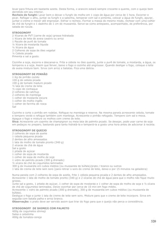 levar para fritura em bastante azeite. Desta forma, o arancini estará sempre crocante e quente, com o queijo bem
derretido em seu interior.
Recheio de funghi: Lavar bem e deixar o funghi de molho em 1 copo de água por cerca de 1 hora. Escorrer e
picar. Refogar o alho, juntar os funghi e a salsinha, temperar com sal e pimenta, colocar a água de funghi, apurar,
juntar o creme e mexer até engrossar. Esfriar o recheio. Formar a massa do mesmo modo, rechear com uma colher
de chá de funghi e 1 dadinho de 1 cm de mussarela. Serve-se como antepasto, acompanhado, de preferência, por
salada de rúcula.

STROGONOFF
2 Xícaras de PVT (carne de soja) grossa hidratada
1 Xícara de leite de aveia caseiro ou arroz
1 Pacote de purê de tomate
½ Xícara de mostarda líquida
½ Xícara de água
2 Colheres de sopa de óleo vegetal
½ Cebola picada
Pimenta e sal a gosto.

Cozinhe a soja, escorra e descanse-a. Frite a cebola no óleo quente, junte o purê de tomate, a mostarda, a água, os
temperos e a soja. Assim que ferver, baixe o fogo e cozinhe até engrossar. Quando desligar o fogo, coloque o leite
de aveia misture bem. Sirva com arroz e batatas. Fica uma delícia.

STROGONOFF DE PINHÃO
1 Kg de pinhão cozido
100 g de cebola picada
100 g de tomate maduro picado
½ lata de creme de leite
½ copo de conhaque
2 colheres de catchup
2 colheres de manteiga
1 colher de mostarda escura
1 colher de molho inglês
1 colher de farinha de rosca
Sal

Cozinhe e corte o pinhão em rodelas. Refogue na manteiga e reserve. Na mesma panela acrescente cebola, tomate
e tempero verde e refogue também com manteiga. Acrescente o pinhão refogado. Tempere com sal e mexa.
Apague o fogo e misture os molhos com creme de leite.
Dica: Acrescente um copinho de champignon ou meia lata de palmito picado. Se desejar, pode usar carne de soja
em pedaços no preparo, bastando para tanto hidratá-la e temperá-la a gosto uma hora antes de adicionar à receita.

STROGONOFF DE QUEIJO
2 colheres de sopa de azeite
1 cebola pequena picada
2 dentes de alho amassados
1 lata de molho de tomate pronto (340 g)
2 xícaras de chá de água
Sal a gosto
1 pitada de açúcar
1 colher de sopa de mostarda
1 colher de sopa de molho de soja
1 vidro de palmito picado (300 g drenado)
½ xícara de chá de cogumelos laminados
300 g de mussarela em cubos médios (ou mussarela de búfala)/prato / branco ou outros
1 lata de creme de leite sem soro (para retirar o soro do creme de leite, deixe-o por 15 minutos na geladeira)

Numa panela com 2 colheres de sopa de azeite, frite 1 cebola pequena picada e 2 dentes de alho amassados.
Acrescente 1 lata de molho de tomate pronto (340 g) e 2 xícaras de chá de água para que o molho não fique muito
grosso.
Junte sal a gosto, 1 pitada de açúcar, 1 colher de sopa de mostarda e 1 colher de sopa de molho de soja e ½ xícara
de chá de cogumelos laminados. Deixe cozinhar por cerca de 10 min em fogo médio.
Acrescente 1 vidro de palmito picado (300 g drenado), 300 g de mussarela em cubos médios (ou mussarela de
búfala).
Desligue o fogo e junte 1 lata de creme de leite sem soro. Misture para que o creme de leite incorpore. Sirva em
seguida com batata palha e arroz branco.
Observação: o prato deve ser servido assim que tirar do fogo para que o queijo não perca a consistência.

STROGONOFF DE SHIMEJI COM PALMITO
400g de cogumelos shimeji
Salsa e cebolinha
400g de tomates-cereja
                                                                                                                 320
 