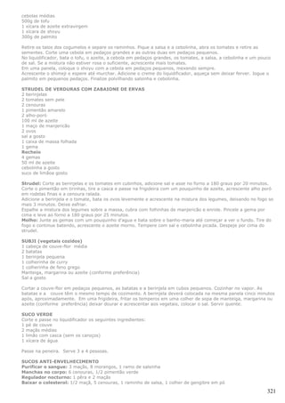 cebolas médias
500g de tofu
1 xícara de azeite extravirgem
1 xícara de shoyu
300g de palmito

Retire os talos dos cogumelos e separe os raminhos. Pique a salsa e a cebolinha, abra os tomates e retire as
sementes. Corte uma cebola em pedaços grandes e as outras duas em pedaços pequenos.
No liquidificador, bata o tofu, o azeite, a cebola em pedaços grandes, os tomates, a salsa, a cebolinha e um pouco
de sal. Se a mistura não estiver rosa o suficiente, acrescente mais tomates.
Em uma panela, coloque o shoyu com a cebola em pedaços pequenos, mexendo sempre.
Acrescente o shimeji e espere até murchar. Adicione o creme do liquidificador, aqueça sem deixar ferver. Jogue o
palmito em pequenos pedaços. Finalize polvilhando salsinha e cebolinha.

STRUDEL DE VERDURAS COM ZABAIONE DE ERVAS
2 berinjelas
2 tomates sem pele
2 cenouras
1 pimentão amarelo
2 alho-poró
100 ml de azeite
1 maço de manjericão
2 ovos
sal a gosto
1 caixa de massa folhada
1 gema
Recheio
4 gemas
50 ml de azeite
cebolinha a gosto
suco de limãoa gosto

Strudel: Corte as berinjelas e os tomates em cubinhos, adicione sal e asse no forno a 180 graus por 20 minutos.
Corte o pimentão em tirinhas, tire a casca e passe na frigideira com um pouquinho de azeite, acrescente alho poró
em rodelas finas e a cenoura ralada.
Adicione a berinjela e o tomate, bata os ovos levemente e acrescente na mistura dos legumes, deixando no fogo so
mais 3 minutos. Deixe esfriar.
Espalhe a mistura dos legumes sobre a massa, cubra com folhinhas de manjericão e enrole. Pincele a gema por
cima e leve ao forno a 180 graus por 25 minutos.
Molho: Junte as gemas com um pouquinho d'agua e bata sobre o banho-maria até começar a ver o fundo. Tire do
fogo e continue batendo, acrescente o azeite morno. Tempere com sal e cebolinha picada. Despeje por cima do
strudel.

SUBJI (vegetais cozidos)
1 cabeça de couve-flor média
2 batatas
1 berinjela pequena
1 colherinha de curry
1 colherinha de feno grego
Manteiga, margarina ou azeite (conforme preferência)
Sal a gosto

Cortar a couve-flor em pedaços pequenos, as batatas e a berinjela em cubos pequenos. Cozinhar no vapor. As
batatas e a couve têm o mesmo tempo de cozimento. A berinjela deverá colocada na mesma panela cinco minutos
após, aproximadamente. Em uma frigideira, fritar os temperos em uma colher de sopa de manteiga, margarina ou
azeite (conforme preferência) deixar dourar e acrescentar aos vegetais, colocar o sal. Servir quente.

SUCO VERDE
Corte e passe no liquidificador os seguintes ingredientes:
1 pé de couve
2 maçãs médias
1 limão com casca (sem os caroços)
1 xícara de água

Passe na peneira. Serve 3 a 4 pessoas.

SUCOS ANTI-ENVELHECIMENTO
Purificar o sangue: 3 maçãs, 8 morangos, 1 ramo de salsinha
Manchas no corpo: 6 cenouras, 1/2 pimentão verde
Regulador nocturno: 1 pêra e 2 maçãs
Baixar o colesterol: 1/2 maçã, 5 cenouras, 1 raminho de salsa, 1 colher de gengibre em pó

                                                                                                                321
 