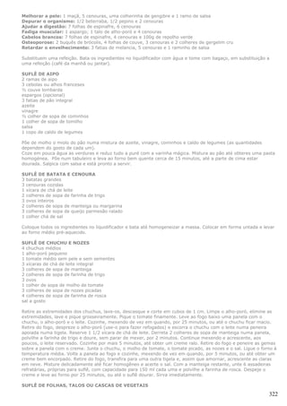 Melhorar a pele: 1 maçã, 5 cenouras, uma colherinha de gengibre e 1 ramo de salsa
Depurar o organismo: 1/2 beterraba, 1/2 pepino e 2 cenouras
Ajudar a digestão: 7 folhas de espinafre, 6 cenouras
Fadiga muscular: 1 aspargo; 1 talo de alho-poró e 4 cenouras
Cabelos brancos: 7 folhas de espinafre, 4 cenouras e 100g de repolho verde
Osteoporose: 2 buquês de brócolis, 4 folhas de couve, 3 cenouras e 2 colheres de gergelim cru
Retardar o envelhecimento: 3 fatias de melancia, 5 cenouras e 1 raminho de salsa

Substituem uma refeição. Bata os ingredientes no liquidificador com água e tome com bagaço, em substituição a
uma refeição (café da manhã ou jantar).

SUFLÊ DE AIPO
2 ramas de aipo
3 cebolas ou alhos franceses
½ couve lombarda
espargos (opcional)
3 fatias de pão integral
azeite
vinagre
½ colher de sopa de cominhos
1 colher de sopa de tomilho
salsa
1 copo de caldo de legumes

Põe de molho o miolo do pão numa mistura de azeite, vinagre, cominhos e caldo de legumes (as quantidades
dependem do gosto de cada um).
Coze em pouca água as verduras e reduz tudo a puré com a varinha mágica. Mistura ao pão até obteres uma pasta
homogénea. Põe num tabuleiro e leva ao forno bem quente cerca de 15 minutos, até a parte de cima estar
dourada. Salpica com salsa e está pronto a servir.

SUFLÊ DE BATATA E CENOURA
3 batatas grandes
3 cenouras cozidas
1 xícara de chá de leite
2 colheres de sopa de farinha de trigo
3 ovos inteiros
2 colheres de sopa de manteiga ou margarina
3 colheres de sopa de queijo parmesão ralado
1 colher chá de sal

Coloque todos os ingredientes no liquidificador e bata até homogeneizar a massa. Colocar em forma untada e levar
ao forno médio pré-aquecido.

SUFLÊ DE CHUCHU E NOZES
4 chuchus médios
1 alho-poró pequeno
1 tomate médio sem pele e sem sementes
3 xícaras de chá de leite integral
3 colheres de sopa de manteiga
2 colheres de sopa de farinha de trigo
3 ovos
1 colher de sopa de molho de tomate
3 colheres de sopa de nozes picadas
4 colheres de sopa de farinha de rosca
sal a gosto

Retire as extremidades dos chuchus, lave-os, descasque e corte em cubos de 1 cm. Limpe o alho-poró, elimine as
extremidades, lave e pique grosseiramente. Pique o tomate finamente. Leve ao fogo baixo uma panela com o
chuchu, o alho-poró e o leite. Cozinhe, mexendo de vez em quando, por 25 minutos, ou até o chuchu ficar macio.
Retire do fogo, despreze o alho-poró (use-o para fazer refogados) e escorra o chuchu com o leite numa peneira
apoiada numa tigela. Reserve 1 1/2 xícara de chá de leite. Derreta 2 colheres de sopa de manteiga numa panela,
polvilhe a farinha de trigo e doure, sem parar de mexer, por 2 minutos. Continue mexendo e acrescente, aos
poucos, o leite reservado. Cozinhe por mais 5 minutos, até obter um creme ralo. Retire do fogo e peneire as gemas
sobre a panela com o creme. Junte o chuchu, o molho de tomate, o tomate picado, as nozes e o sal. Ligue o forno à
temperatura média. Volte a panela ao fogo e cozinhe, mexendo de vez em quando, por 5 minutos, ou até obter um
creme bem encorpado. Retire do fogo, transfira para uma outra tigela e, assim que amornar, acrescente as claras
em neve. Misture delicadamente até ficar homogêneo e acerte o sal. Com a manteiga restante, unte 6 assadeiras
refratárias, próprias para suflê, com capacidade para 150 ml cada uma e polvilhe a farinha de rosca. Despeje o
creme e leve ao forno por 25 minutos, ou até o suflê dourar. Sirva imediatamente.

SUFLÊ DE FOLHAS, TALOS OU CASCAS DE VEGETAIS

                                                                                                             322
 