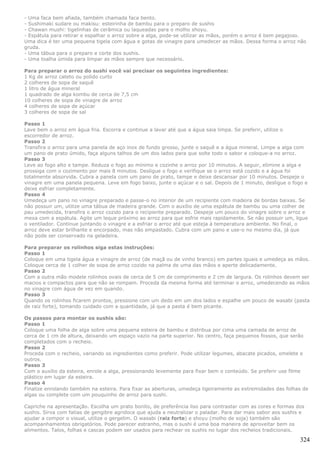 - Uma faca bem afiada, também chamada faca bento.
- Sushimaki sudare ou makisu: esteirinha de bambu para o preparo de sushis
- Chawan mushi: tigelinhas de cerâmica ou laqueadas para o molho shoyu.
- Espátula para retirar e espalhar o arroz sobre a alga, pode-se utilizar as mãos, porém o arroz é bem pegajoso.
Uma dica é ter uma pequena tigela com água e gotas de vinagre para umedecer as mãos. Dessa forma o arroz não
gruda.
- Uma tábua para o preparo e corte dos sushis.
- Uma toalha úmida para limpar as mãos sempre que necessário.

Para preparar o arroz do sushi você vai precisar os seguintes ingredientes:
1 Kg de arroz cateto ou polido curto
2 colheres de sopa de saquê
1 litro de água mineral
1 quadrado de alga kombu de cerca de 7,5 cm
10 colheres de sopa de vinagre de arroz
4 colheres de sopa de açúcar
3 colheres de sopa de sal

Passo 1
Lave bem o arroz em água fria. Escorra e continue a lavar até que a água saia limpa. Se preferir, utilize o
escorredor de arroz.
Passo 2
Transfira o arroz para uma panela de aço inox de fundo grosso, junte o saquê e a água mineral. Limpe a alga com
um pano de prato úmido, faça alguns talhos de um dos lados para que solte todo o sabor e coloque-a no arroz.
Passo 3
Leve ao fogo alto e tampe. Reduza o fogo ao mínimo e cozinhe o arroz por 10 minutos. A seguir, elimine a alga e
prossiga com o cozimento por mais 8 minutos. Desligue o fogo e verifique se o arroz está cozido e a água foi
totalmente absorvida. Cubra a panela com um pano de prato, tampe e deixe descansar por 10 minutos. Despeje o
vinagre em uma panela pequena. Leve em fogo baixo, junte o açúcar e o sal. Depois de 1 minuto, desligue o fogo e
deixe esfriar completamente.
Passo 4
Umedeça um pano no vinagre preparado e passe-o no interior de um recipiente com madeira de bordas baixas. Se
não possuir um, utilize uma tábua de madeira grande. Com o auxílio de uma espátula de bambu ou uma colher de
pau umedecida, transfira o arroz cozido para o recipiente preparado. Despeje um pouco do vinagre sobre o arroz e
mexa com a espátula. Agite um leque próximo ao arroz para que esfrie mais rapidamente. Se não possuir um, ligue
o ventilador. Continue juntando o vinagre e a esfriar o arroz até que esteja à temperatura ambiente. No final, o
arroz deve estar brilhante e encorpado, mas não empastado. Cubra com um pano e use-o no mesmo dia, já que
não pode ser conservado na geladeira.

Para preparar os rolinhos siga estas instruções:
Passo 1
Coloque em uma tigela água e vinagre de arroz (de maçã ou de vinho branco) em partes iguais e umedeça as mãos.
Coloque cerca de 1 colher de sopa de arroz cozido na palma de uma das mãos e aperte delicadamente.
Passo 2
Com a outra mão modele rolinhos ovais de cerca de 5 cm de comprimento e 2 cm de largura. Os rolinhos devem ser
macios e compactos para que não se rompam. Proceda da mesma forma até terminar o arroz, umedecendo as mãos
no vinagre com água de vez em quando.
Passo 3
Quando os rolinhos ficarem prontos, pressione com um dedo em um dos lados e espalhe um pouco de wasabi (pasta
de raiz forte), tomando cuidado com a quantidade, já que a pasta é bem picante.

Os passos para montar os sushis são:
Passo 1
Coloque uma folha de alga sobre uma pequena esteira de bambu e distribua por cima uma camada de arroz de
cerca de 1 cm de altura, deixando um espaço vazio na parte superior. No centro, faça pequenos fossos, que serão
completados com o recheio.
Passo 2
Proceda com o recheio, variando os ingredientes como preferir. Pode utilizar legumes, abacate picados, omelete e
outros.
Passo 3
Com o auxílio da esteira, enrole a alga, pressionando levemente para fixar bem o conteúdo. Se preferir use filme
plástico em lugar da esteira.
Passo 4
Finalize enrolando também na esteira. Para fixar as aberturas, umedeça ligeiramente as extremidades das folhas de
algas ou complete com um pouquinho de arroz para sushi.

Capriche na apresentação. Escolha um prato bonito, de preferência liso para contrastar com as cores e formas dos
sushis. Sirva com fatias de gengibre agridoce que ajuda a neutralizar o paladar. Para dar mais sabor aos sushis e
ajudar a compor o visual, utilize o gergelim. O wasabi (raiz forte) e shoyu (molho de soja) também são
acompanhamentos obrigatórios. Pode parecer estranho, mas o sushi é uma boa maneira de aproveitar bem os
alimentos. Talos, folhas e cascas podem ser usados para rechear os sushis no lugar dos recheios tradicionais.

                                                                                                               324
 