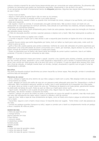 cultura culinária oriental foi de certa forma desenvolvida para ser consumida por estes palitinhos. Os alimentos são
cortados em tamanhos que podem ser facilmente segurados, dispensando o uso da faca e do garfo.
O uso apropriado do hashi é fundamental dentro da etiqueta japonesa. Algumas das regras mais importantes para
se usar o hashi:

- nunca cruze os hashi;
- segure o hashi perto da parte final e não no meio ou no começo;
- nunca pegue a comida na posição vertical e sim pelas laterais;
- quando não estiver usando o hashi ou quando tiver terminado de comer, coloque-o na sua frente, com a ponta
virada para esquerda.
- não espete o hashi na comida. É considerada uma gafe (shinda toki). Não se deve cravar um hashi em um
restaurante ou casa japonesa em nenhum alimento. Esta atitude só é permitida nos oratórios, templos budistas ou
shintoístas em cerimônias fúnebres.
- não passe comida do seu hashi diretamente para o hashi de outra pessoa. Apenas ossos da cremação em funerais
são passados dessa maneira.
- é falta de educação escolher comida e apontar pessoas e objetos com o hashi. Não ficar balançando os palitos no
ar.
- não movimente pratos ou tigelas com o hashi.
- o correto é segurar o hashi com a mão direita e usar a esquerda para levantar as tigelas de arroz e de sopa para
comer.
- quando houver pratos que serão degustados por todos, terá um talher ou hashi para cada prato, onde você irá
utilizá-lo para se servir.
- garfo e faca são usados apenas para pratos ocidentais. Colheres às vezes são utilizadas em pratos japoneses que
apresentam uma certa dificuldade de serem consumidos com o hashi, por exemplo, alguns donburi ou kare raisu. A
colher chinesa de cerâmica ocasionalmente é usada para sopas.
- Dizem os japoneses que os hashis não fazem parte da tradição de comer sushis e sashimis. Isso é um hábito
ocidental. O correto é consumir utilizando-se das mãos.

Saquê
Existe um ritual especial à mesa para tomar o saquê. Levante o seu copinho para receber a bebida, servida sempre
por seu vizinho de mesa, apoiando-o com a mão esquerda e segurando-o com a direita. É imprescindível que você
sirva o seu vizinho de mesa porque não é de bom tom servir a si próprio. O copo de saquê deve sempre ficar cheio
até o final da refeição. A tradição manda fazer um brinde, Campai, esvaziando o copinho num só gole. É sinal de
hospitalidade e atenção.

Barulhos
Faz parte da etiqueta produzir barulhinhos ao comer macarrão ou tomar sopas. Mas atenção: arrotar é considerado
extrema falta de educação!

Maneiras de comer
- arroz: coloque a tigela de arroz dentro de sua mão e pegue o hashi com a outra. Não despeje molho de soja sobre
o arroz branco ou cozido.
- sushi: despeje um pouco de molho de soja em um pequeno prato adequado para esse fim. Desperdiçar o molho é
indelicado. Não é necessário adicionar wasabi no molho, pois o sushi geralmente já é preparado com esta pasta.
- em geral, deve-se comer o sushi inteiro de uma vez. Tentativas de separá-lo em duas partes, geralmente resulta
na destruição da beleza do sushi. Pode-se usar as mãos ou o hashi para comer sushi.
- niguiri-zushi: mergulhe-o com a parte do peixe para cima. Alguns tipos de niguiri-zushi, por exemplo, os
marinados, não devem receber o acréscimo de molho.
- sashimi: coloque um pouco de molho no prato e acrescente um pouco de wasabi no sashimi, mas não muito para
que este não sobreponha seu sabor sobre o sashimi e ofenda o chef da cozinha.
- sopa de miso: beba a sopa de miso diretamente da tigela, como se fosse uma xícara e pegue os alimentos sólidos
com o hashi.
- macarrões: segure-o com o hashi e leve à boca. O macarrão deve ser sugado. Tente imitar o som das pessoas ao
seu lado.
- comida em pedaços grandes (tempura ou tofu): separe a comida com o hashi ou simplesmente morda um pedaço
e leve o restante de volta ao prato.

SUSHI BO BIA
1 folha de papel de arroz
1 manga tommy
pepino-japonês em tiras
4 kani-kamas
1 cenoura ralada
2 cebolinhas verdes
hortelã picada
coentro picado
Molho
1 colher de sopa de gengibre ralado
1 colher de sopa de missô
1 colher de sopa de açúcar mascavo


                                                                                                                 326
 