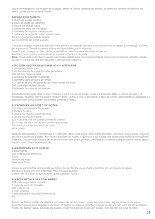 outra de margarina até acabar as acelgas, sendo a última camada de queijo (se desejar) coberta de farinha de
rosca. Levar ao forno para dourar.

ACELGA COM QUEIJO
1 maço de acelga picada
1 cubo de caldo de legumes
1 xícara de chá de água
1 colher de sopa de manteiga
2 colheres de sopa de salsa picada
3 colheres de sopa de vinho branco seco
50 g de queijo parmesão ralado
Sal e pimenta-do-reino a gosto

Coloque a acelga limpa e picada em uma panela de pressão, junte o caldo dissolvido na água, a manteiga, o vinho,
sal e pimenta. Tampe a panela e leve ao fogo médio por 4 minutos.
Depois que começar a chiar, retire a pressão e transfira para um prato de servir.
Polvilhe com o queijo misturado com a salsa e sirva em seguida.
Dica: Você pode substituir o queijo parmesão ralado pela mesma quantidade de queijo mussarela também ralado,
ou por ½ xícara de chá de requeijão cremoso tipo catupiry.

AIPO COM ALCAPARRAS E MOLHO DE MOSTARDA
1 colher de chá de sal
3 ou 4 colheres de sopa de salsa picadinha
500 ml de creme de leite
2 colheres de sopa de mostarda
6 colheres sopa de suco de limão
1/2 colher de chá de pimenta-do-reino moída na hora
500 g de aipo-rábano ralado
2 colheres de sopa de alcaparras

Imediatamente após ralar o aipo, misture-o com o suco de limão, o sal e a pimenta. Bata o creme de leite e a
mostarda, despeje sobre o aipo e misture bem. Cubra e leve à geladeira. Antes de servir, acrescente as alcaparras e
salpique com salsa picada. Leve mais pimenta à mesa.

ALCACHOFRA AO PESTO DE NOZES
1/2 maço de manjericão picado
4 dentes de alho
1 xícara de chá de azeite de oliva
1 xícara de chá de nozes
1/2 xícara de chá de queijo parmesão ralado
10 fundos de alcachofras em conserva grandes
10 tomates-cereja cortados ao meio
sal a gosto

Bata no processador o manjericão e o alho até obter uma pasta. Sem parar de bater, adicione, aos poucos, o azeite
de oliva e continue a bater. Por último adicione as nozes, o queijo e o sal e bata até obter uma mistura homogênea.
Reserve. Disponha os fundos de alcachofras em um prato grande. Distribua os tomates e regue com o molho pesto.
Decore com folhas de manjericão.

ALCACHOFRAS COM QUEIJO
8 alcachofras
150 g de queijo cremoso
1 ovo
Farinha de trigo
Óleo para fritar

Limpe as alcachofras removendo as folhas duras. Divida-as ao meio e cozinhe em um pouco de água.
Escorra e passe em ovo e farinha; frite em óleo quente.
Cubra com o queijo e leve ao forno para gratinar. Sirva.

ALFACES RECHEADAS COM ARROZ
100 g de cogumelos cozidos
1 copo de suco de tomates
100 g de arroz
2 ovos cozidos
4 pés pequenos de alface americana
sal

Retirar as folhas velhas da alface e um pouco do centro. Lavar muito bem, cozinhar alguns minutos na água
fervente ligeiramente salgada e escorrer. Preparar o recheio: cozinhar o arroz na água e sal, sem deixar amolecer
muito. Se sobrar água, estando ele cozido, escorrer e deixar secar um pouco. Acrescentar os ovos cozidos

                                                                                                                    33
 