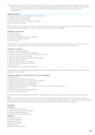 Corte o pão pelo meio e toste-o ligeiramente dos dois lados, na chapa. Rapidamente espalhe azeite sobre o pão.
    Alterne tomate fatiado e queijo Gouda, espalhando folhinhas de manjericão entre as camadas. Tempere com
    sal, pimenta e ervas de Provence e leve ao forno, até o queijo derreter e o tomate escurecer. Sirva
    imediatamente.

TEMAKI VEGAN
3 Folhas de Alga Nori (própria para sushis, temakis)
1 xícara de Arroz Integral cozido
1 colher de sopa cheia de Missô
2 Ameixas Umeboxi sem o caroço, picadinhas
Pepino cortado em tirinhas

Misturar bem o arroz cozido, o missô, a ameixa umeboxi, formando uma pasta. Passar na folha de alga nori, colocar
no centro tirinhas de pepino cru, e enrolar em forma de cone, como um temaki.

TEMPERO CASTELÃO
4 paus de canela
16 cravos-da-índia
1 colher de Tempero Picante (ver receita)
4 colheres de gengibre ralado
1 copo de água

Misture tudo numa panela, ferva, abaixe a o fogo ao mínimo e deixe cozinhar por 5 minutos. Coloque num vidro
com tampa e use em pratos com carne de soja ou de sabor mais acentuado (cozinha de inverno).

TEMPERO PICANTE
2 paus de canela, esmagados
1 colher de chá de sementes de mostarda
2 colheres de chá de pimentas-do-reino pretas, inteiras
1 colher de chá de cravos-da-índia
1 colher de chá de mistura de ervas desidratadas
1 colher de chá de zimbro
1 colher de chá de macis, esmagado
1 colher de chá de sementes de endro
4 folhas de louro
1 pedaço de 2cm de gengibre desidratado

Misture todos os ingredientes, socando bem com um pilão (não pode ser de metal). Guarde num pote com tampa
vedada por até 2 meses.

TEMPERO PRONTO (SUBSTITUTO DO CALDO KNORR)
2 cebola grande
6 dentes de alho grandes descascados
1 tomate grande (com ou sem pele) sem sementes,
1 pimentão verde grande (sem sementes)
4 colheres de azeite (de sua preferência)
Orégano, pimenta do reino, noz moscada, cominho em pó e cheiro verde fresco
3 colheres de sopa de sal
2 colheres de resíduo de soja, espremido
1 xícara de caldo de legumes

Colocar isso tudo no liquidificador, bater e ir adicionando o caldo de legumes, até ficar com consistência de uma
papa.
Depois é só congelar em porções pequenas, e usar substituindo os temperos artificiais. Experimente congelar na
forminha de gelo, e depois passar os cubinhos para um pote plástico no congelador. Um cubinho substitui o tempero
artificial para uma receita de 4 porções, aproximadamente. Convém conferir o sal antes de sevir.

TEMPURA
Empanar
1 xícara de farinha de soja
4 xícaras de farinha de trigo integral
6-8 xícaras de água gelada
5 colheres de chá de sal marinho
Vegetais
Cenouras (lascas)
Couve-flor (buquês)
Cogumelos inteiros
Brócolis em buquês
Cebolas (anéis)
Óleo de canola para fritar


                                                                                                               333
 
