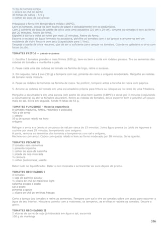 ½ Kg de tomate-cereja
1 xícara de chá de azeite
30 folhas de sálvia - 5,5 g
1 colher de sopa de sal grosso

Preaqueça o forno em temperatura média (180ºC).
Lave os tomates, seque-os com toalha de papel e delicadamente tire os pedúnculos.
Com 2 colheres de sopa de azeite de oliva unte uma assadeira (20 cm x 29 cm). Arrume os tomates e leve ao forno
por 20 minutos. Retire do forno.
Espalhe a sálvia e volte ao forno por mais 15 minutos. Retire do forno.
Escorra o excesso de água formado na assadeira, polvilhe os tomates com o sal grosso e arrume-os em um
recipiente de vidro limpo e bem seco (capacidade para 1 litro).
Despeje o azeite de oliva restante, que de ser o suficiente para tampar os tomates. Guarde na geladeira e sirva com
fatias de pão.

TOMATES FRITOS – passo-a-passo

1. Escolha 3 tomates grandes e mais firmes (650 g), lave-os bem e corte em rodelas grossas. Tire as sementes das
rodelas de tomates e mantenha a pele.

2. Passe cada uma das rodelas de tomate na farinha de trigo, retire o excesso.

3. Em seguida, bata 1 ovo (50 g) e tempere com sal, pimenta-do-reino e orégano desidratado. Mergulhe as rodelas
de tomate nesta mistura.

4. Passe as rodelas de tomates na farinha de rosca. Se preferir, tempere antes a farinha de rosca com páprica.

5. Arrume as rodelas de tomate em uma escumadeira própria para fritura ou coloque-as no cesto de uma fritadeira.

Mergulhe a escumadeira em uma panela com azeite de oliva bem quente (180ºC) e deixe por 3 minutos (segurando
a escumadeira) ou até os tomates dourarem. Retire as rodelas de tomates, deixe escorrer bem e polvilhe um pouco
mais de sal. Sirva em seguida. Rende 9 fatias de 55 g.

TOMATES FUNDIDOS – Receita espanhola
8 tomates maduros, fortes, redondos e polpudos
400 g de arroz
1 cebola
50 g de queijo ralado na hora
orégano

Refogar o arroz e a cebola e um pouco de sal por cerca de 15 minutos. Junte água quente ou caldo de legumes e
cozinhe por mais 20 minutos, temperando com orégano.
À parte, remova as sementes dos tomates e tempere-os com sal e orégano.
Recheie-os com arroz. Cubra com queijo ralado e leve ao forno moderado por 20 minutos. Sirva quente.

TOMATES PICANTES
2 tomates sem sementes
1 pimenta biquinho
1 colher de sopa de salsinha
1 pitada de noz-moscada
½ cenoura
1 colher (sobremesa) azeite

Bater tudo no liquidificador. Ralar a noz-moscada e acrescentar ao suco depois de pronto.

TOMATES RECHEADOS I
4 tomates
1 lata de palmito picado
½ xícara de chá de maionese light
salsinha picada a gosto
sal a gosto
pimenta a gosto
1 xícara de chá de ervilhas frescas

Corte a tampa dos tomates e retire as sementes. Tempere com sal e vire os tomates sobre um prato para escorrer a
água de seu interior. Misture o palmito com a maionese, os temperos, as ervilhas e recheie os tomates. Decore a
gosto.

TOMATES RECHEADOS II
2 xícaras de carne de soja já hidratada em água e sal, escorrida
100 g de manteiga

                                                                                                                 336
 