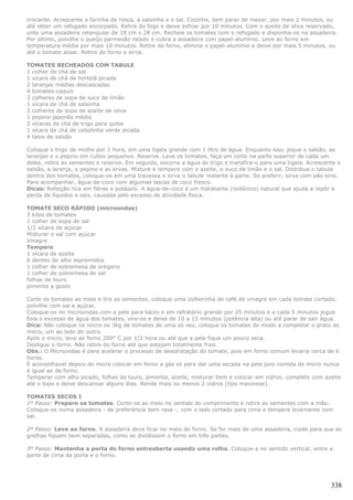 crocante. Acrescente a farinha de rosca, a salsinha e o sal. Cozinhe, sem parar de mexer, por mais 2 minutos, ou
até obter um refogado encorpado. Retire do fogo e deixe esfriar por 10 minutos. Com o azeite de oliva reservado,
unte uma assadeira retangular de 18 cm x 28 cm. Recheie os tomates com o refogado e disponha-os na assadeira.
Por último, polvilhe o queijo parmesão ralado e cubra a assadeira com papel-alumínio. Leve ao forno em
temperatura média por mais 10 minutos. Retire do forno, elimine o papel-alumínio e deixe por mais 5 minutos, ou
até o tomate assar. Retire do forno e sirva.

TOMATES RECHEADOS COM TABULE
1 colher de chá de sal
1 xícara de chá de hortelã picada
2 laranjas médias descascadas
4 tomates-caquis
3 colheres de sopa de suco de limão
1 xícara de chá de salsinha
2 colheres de sopa de azeite de oliva
1 pepino-japonês médio
2 xícaras de chá de trigo para quibe
1 xícara de chá de cebolinha verde picada
4 talos de salsão

Coloque o trigo de molho por 1 hora, em uma tigela grande com 1 litro de água. Enquanto isso, pique o salsão, as
laranjas e o pepino em cubos pequenos. Reserve. Lave os tomates, faça um corte na parte superior de cada um
deles, retire as sementes e reserve. Em seguida, escorra a água do trigo e transfira-o para uma tigela. Acrescente o
salsão, a laranja, o pepino e as ervas. Misture e tempere com o azeite, o suco de limão e o sal. Distribua o tabule
dentro dos tomates, coloque-os em uma travessa e sirva o tabule restante à parte. Se preferir, sirva com pão sírio.
Para acompanhar, água-de-coco com algumas lascas de coco fresco.
Dicas: Refeição rica em fibras e potássio. A água-de-coco é um hidratante (isotônico) natural que ajuda a repôr a
perda de líquidos e sais, causada pelo excesso de atividade física.

TOMATE SECO RÁPIDO (microondas)
3 kilos de tomates
1 colher de sopa de sal
1/2 xícara de açúcar
Misturar o sal com açúcar
Vinagre
Tempero
1 xícara de azeite
6 dentes de alho espremidos
1 colher de sobremesa de orégano
1 colher de sobremesa de sal
folhas de louro
pimenta a gosto

Corte os tomates ao meio e tire as sementes, coloque uma colherinha de café de vinagre em cada tomate cortado,
polvilhe com sal e açúcar.
Coloque-os no microondas com a pele para baixo e em refratário grande por 25 minutos e a cada 5 minutos jogue
fora o excesso de água dos tomates, vire-os e deixe de 10 a 15 minutos (potência alta) ou até parar de sair água.
Dica: Não coloque no micro os 3kg de tomates de uma só vez, coloque os tomates de modo a completar o prato do
micro, um ao lado do outro.
Após o micro, leve ao forno 200° C por 1/2 hora ou até que a pele fique um pouco seca.
Desligue o forno. Não retire do forno até que estejam totalmente frios.
Obs.: O Microondas é para acelerar o processo de desidratação do tomate, pois em forno comum levaria cerca de 6
horas.
É aconselhavel depois do micro colocar em forno a gás só para dar uma secada na pele pois comida de micro nunca
é igual ao de forno.
Temperar com alho picado, folhas de louro, pimenta, azeite, misturar bem e colocar em vidros, complete com azeite
até o topo e deixe descansar alguns dias. Rende mais ou menos 2 vidros (tipo maionese).

TOMATES SECOS I
1º Passo: Prepare os tomates. Corte-os ao meio no sentido do comprimento e retire as sementes com a mão.
Coloque-os numa assadeira - de preferência bem rasa -, com o lado cortado para cima e tempere levemente com
sal.

2º Passo: Leve ao forno. A assadeira deve ficar no meio do forno. Se for mais de uma assadeira, cuide para que as
grelhas fiquem bem separadas, como se dividissem o forno em três partes.

3º Passo: Mantenha a porta do forno entreaberta usando uma rolha. Coloque-a no sentido vertical, entre a
parte de cima da porta e o forno.




                                                                                                                338
 
