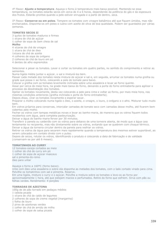 4º Passo: Ajuste a temperatura. Aqueça o forno à temperatura mais baixa possível. Mantendo-se essa
temperatura, os tomates estarão secos em cerca de 4 a 6 horas, dependendo da potência do gás e da espessura
dos frutos. Estarão prontos quando a pele estiver enrugada e a parte de dentro, seca.

5º Passo: Conserve-os em potes. Tempere os tomates com vinagre balsâmico até que fiquem úmidos, mas não
encharcados. Disponha-os em potes e cubra com azeite de oliva de boa qualidade. Podem ser guardados por várias
semanas.

TOMATES SECOS II
3 quilos de tomates maduros e firmes
1 xícara de chá de açúcar
1 colher de sopa de bem cheia de sal
Molho
4 xícaras de chá de vinagre
1 xícara de chá de óleo
1xícara de chá de azeite
4 colheres de sopa de orégano
2 colheres de chá de louro em pó
4 dentes de alho espremidos

Selecionar e pesar os tomates. Lavar e cortar os tomates em quatro partes, no sentido do comprimento e retirar as
sementes.
Numa tigela média juntar o açúcar, o sal e misturá-los bem.
Passar cada metade dos tomates nesta mistura de açúcar e sal e, em seguida, arrumar os tomates numa grelha ou
grade que possa ir ao forno, colocando a pele do tomate para baixo.
Colocar a grelha com os tomates levemente inclinada sobre uma assadeira e levar ao forno quente.
Assar por cerca de meia hora, na grade mais baixa do forno, deixando a porta do forno entreaberta para agilizar o
processo da desidratação dos tomates.
Ajeitar os tomates novamente, desta vez colocando a pele para cima e voltar ao forno, por mais meia hora, nas
mesmas condições anteriores (grelha inclinada e porta do forno entreaberta).
Depois disso, virar os tomates novamente e esperar secar.
Preparar o molho colocando numa tigela o óleo, o azeite, o vinagre, o louro, o orégano e o alho. Misturar tudo muito
bem.
Em vidros próprios para conservas, intercalar camadas de tomate seco com camadas desse molho, até ficarem bem
cobertos pelo molho.
Fechar os vidros com tampas metálicas novas e levar ao banho-maria, de maneira que os vidros fiquem todos
recobertos com água, para completa pasteurização.
Deixar a água do banho-maria ferver por 30 minutos.
Transferir a panela ou caldeirão com os vidros para debaixo de uma torneira aberta, de modo que a água caia
lentamente no recipiente, mas não diretamente sobre os vidros, evitando que se quebrem com choque térmico.
Deixar a água da torneira circular dentro da panela para resfriar os vidros.
Retirar os vidros da água para secarem mais rapidamente quando a temperatura dos mesmos estiver suportável, ao
serem colocados em contato direto com o pulso.
Depois de secos, rotular os vidros, identificando o produto e colocando a data de fabricação e de validade
(conservam-se por até 6 meses).

TOMATINHOS AO CURRY
12 tomates-cereja cortados ao meio
1 colher de chá de curry em pó
1 colher de sopa de açúcar mascavo
sal e pimenta-do-reino
óleo para untar

Aqueça o forno a 160ºC (forno baixo).
Unte com óleo uma assadeira e sobre ela disponha as metades dos tomates, com o lado cortado virado para cima.
Polvilhe os tomatinhos com sal e pimenta. Reserve.
Em uma tigela, misture o curry e o açúcar. Polvilhe a mistura sobre os tomates e leve-os ao forno por
aproximadamente 1 hora, até que estejam macios e perfumados. Retire do forno que esfriem. Sirva com pão ou
folhas verdes. Rendimento: 4 porções

TORRADAS DE AZEITONA
100g de de pão torrado em pedaços médios
1 cebola picada
1 xícara de chá de caldo de legumes
2 colheres de sopa de creme vegetal (margarina)
1 folha de louro
2 pires de azeitonas verdes
1 colher de chá de amido de milho
1 colher de sopa de salsa picada



                                                                                                                339
 