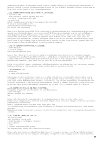 amassados com garfo e os cogumelos picados. Colocar o recheio no meio das alfaces (de onde foram retirados os
centros). Despejar o suco de tomates num pirex, arrumar por cima as alfaces recheadas, tampar o pirex e levar ao
forno muito brando durante ½ hora. Serve duas pessoas.

ALHO ASSADO COM CREME DE RICOTA E MANJERICÃO
6 cabeças de alho
1 xícara de chá de caldo de legumes, bem forte
½ xícara de chá de vinho branco seco
100 g de ricota
folhas e os talos mais macios de ½ maço pequeno de manjericão
½ xícara de chá de azeite de oliva
sal e pimenta-do-reino moída na hora
pão italiano para acompanhar

Ligue o forno à temperatura média. Corte a parte superior de cada cabeça de alho, retirando apenas a casca que a
reveste (os dentes de alho devem permanecer unidos). Distribua-as numa assadeira, com a parte cortada para
cima. Regue com o caldo de legumes e o vinho e reserve. Leve ao forno por 1 hora, ou até o alho ficar macio.
Durante este tempo regue com o molho da assadeira. Retire do forno e cubra o alho com a ricota batida no
processador com o manjericão, 3 colheres de sopa de azeite de oliva e o sal. Polvilhe a pimenta-do-reino e regue
com o azeite de oliva restante. Volte ao forno por mais 20 minutos, ou até a ricota começar a derreter. Retire do
forno e sirva com fatias de pão italiano e o molho formado na assadeira.

ALHO EM CONSERVA EMMANOEL BASSOLEIL
1 xícara de açúcar
½ xícara de vinagre
dentes de alho inteiros a gosto

Leve ao fogo e deixe ferver sem mexer, o acúcar e uma xícara de água. Quando ferver e encorpar um pouco,
adicione os alhos o suficiente pra ficarem imersos na calda. Deixe-os cozinhando em fogo baixo por 5 a 10 minutos.
A calda vai secando e quando estiver quase queimando, junte mais ¼ xícara de água com o vinagre (pode ser
também aceto balsâmico). Deixe ferver mais um pouco até que a calda fique espessa.

Ponha em um potinho e guarde na geladeira e vá utilizando os alhos e a calda agridoce com otempero de assados,
feijões, para temperar molhos, saladas, no pão com berinjela, em outros legumes, etc.

ALHO-PORÓ ASSADO
2 alhos-poró
250 ml de caldo de legumes

Pré aqueça o forno em temperatura média. Lave os alhos-poró sob água corrente. Apóie-os numa tábua e corte
uma rodela da base (a parte branca), retirando a raiz. Em seguida, corte o outro lado, deixando apenas 2 cm da
parte verde no talo. As folhas verdes não serão utilizadas aqui. Faça um corte no sentido do comprimento em cada
alho-poró, dividindo-os ao meio e num recipiente refratário, coloque as metades de alho-poró. Cubra com o caldo
de legumes e leve ao forno pré-aquecido. Deixe assar por cerca de 1 hora ou até ficar macio. Sirva a seguir.

ALHO ASSADO AO MOLHO DE MEL E MOSTARDA
Cabeças de alho grandes (quantas quiser, em geral 2 por pessoa)
Azeite para regar
Mostarda amarela (tipo francesa)
Mel

Para o molho de mostarda: para cada colher de mostarda, coloque ½ colher de mel e misture bem.
Limpe bem as cabeças de alho, mantendo-as inteiras. Pingue o azeite no meio da cabeça e envolva uma a uma com
papel alumínio, vedando bem.
Leve as cabeças de alho ao forno alto, numa forma, por 1 hora.
Sirva imediatamente, acompanhado do molho de mostarda. Os dentes de alho cozinham dentro da casca, e ficam
cremosos.
Dica: essa entrada vai muito bem com pães e torradas. Um com complemento é servir acompanhado de queijo Brie
aquecido.

ALHO PORÓ AO CREME DE QUEIJO
500 g de alho-poró
Sal e pimenta do reino a gosto
1 colher de sopa de manteiga ou margarina
2 ovos inteiros
4 claras
4 colheres de sopa de creme de leite
50g de queijo prato ou tipo suíço ralado fino processador

Limpe o alho-poró e corte em rodelas finas. Cozinhe por 15 minutos na panela a vapor. Tempere lentamente com
sal e pimenta do reino por cima coloque a manteiga ou a margarina, cubra com papel alumínio e deixe descansar.

                                                                                                                 34
 