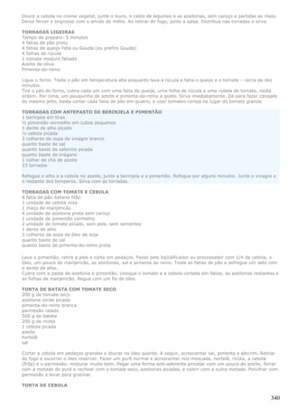 Doure a cebola no creme vegetal, junte o louro, o caldo de legumes e as azeitonas, sem caroço e partidas ao meio.
Deixe ferver e engrosse com o amido de milho. Ao retirar do fogo, junte a salsa. Distribua nas torradas e sirva.

TORRADAS LIGEIRAS
Tempo de preparo: 5 minutos
4 fatias de pão preto
4 fatias de queijo Feta ou Gouda (eu prefiro Gouda)
4 folhas de rúcula
1 tomate maduro fatiado
Azeite de oliva
Pimenta-do-reino

Ligue o forno. Toste o pão em temperatura alta enquanto lava a rúcula e fatia o queijo e o tomate – cerca de dez
minutos.
Tire o pão do forno, cubra cada um com uma fatia de queijo, uma folha de rúcula e uma rodela de tomate, nesta
ordem. Por cima, um pouquinho de azeite e pimenta-do-reino a gosto. Sirva imediatamente. Dá para fazer canapés
do mesmo jeito, basta cortar cada fatia de pão em quatro, e usar tomates-cereja no lugar do tomate grande.

TORRADAS COM ANTEPASTO DE BERINJELA E PIMENTÃO
1 berinjela em tiras
½ pimentão vermelho em cubos pequenos
1 dente de alho picado
½ cebola picada
2 colheres de sopa de vinagre branco
quanto baste de sal
quanto baste de salsinha picada
quanto baste de orégano
1 colher de chá de azeite
23 torradas

Refogue o alho e a cebola no azeite, junte a berinjela e o pimentão. Refogue por alguns minutos. Junte o vinagre e
o restante dos temperos. Sirva com as torradas.

TORRADAS COM TOMATE E CEBOLA
8 fatia de pão italiano filão
1 unidade de cebola roxa
1 maço de manjericão
4 unidade de azeitona preta sem caroço
1 unidade de pimentão vermelho
2 unidade de tomate picado, sem pele, sem sementes
1 dente de alho
3 colheres de sopa de óleo de soja
quanto baste de sal
quanto baste de pimenta-do-reino preta

Lave o pimentão, retire a pele e corte em pedaços. Passe pelo liqüidificador ou processador com 1/4 da cebola, o
óleo, um pouco de manjericão, as azeitonas, sal e pimenta do reino. Toste as fatias de pão e esfregue um lado com
o dente de alho.
Cubra com a pasta de azeitona e pimentão; coloque o tomate e a cebola cortada em fatias, as azeitonas restantes e
as folhas de manjericão. Regue com um fio de óleo.

TORTA DE BATATA COM TOMATE SECO
200 g de tomate seco
azeitona verde picada
pimenta-do-reino branca
parmesão ralado
500 g de batata
200 g de ricota
1 cebola picada
azeite
hortelã
sal

Cortar a cebola em pedaços grandes e dourar no óleo quente. A seguir, acrescentar sal, pimenta e alecrim. Retirar
do fogo e escorrer o óleo reservar. Fazer um purê normal e acrescentar noz-moscada, hortelã, ricota, a cebola
(frita) e o parmesão; misturar muito bem. Pegar uma forma anti-aderente pincelar com um pouco de azeite, forrar
com a metade do purê e rechear com o tomate seco, azeitonas picadas, e cobrir com a outra metade. Polvilhar com
parmesão e levar para gratinar.

TORTA DE CEBOLA

                                                                                                               340
 