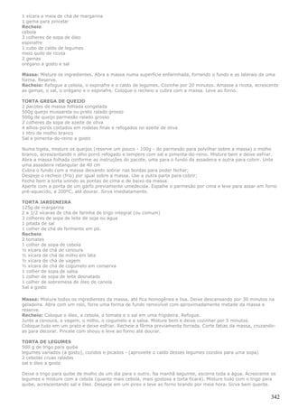 1 xícara e meia de chá de margarina
1 gema para pincelar
Recheio
cebola
3 colheres de sopa de óleo
espinafre
1 cubo de caldo de legumes
meio quilo de ricota
2 gemas
orégano a gosto e sal

Massa: Misture os ingredientes. Abra a massa numa superfície enfarinhada, forrando o fundo e as laterais de uma
forma. Reserve.
Recheio: Refogue a cebola, o espinafre e o caldo de legumes. Cozinhe por 20 minutos. Amasse a ricota, acrescente
as gemas, o sal, o orégano e o espinafre. Coloque o recheio e cubra com a massa. Leve ao forno.

TORTA GREGA DE QUEIJO
2 pacotes de massa folhada congelada
500g queijo mussarela ou prato ralado grosso
500g de queijo parmesão ralado grosso
2 colheres de sopa de azeite de oliva
4 alhos-porós cortados em rodelas finas e refogados no azeite de oliva
1 litro de molho branco
Sal e pimenta-do-reino a gosto

Numa tigela, misture os queijos (reserve um pouco - 100g - do parmesão para polvilhar sobre a massa) o molho
branco, acrescentando o alho porró refogado e tempere com sal e pimenta-do-reino. Misture bem e deixe esfriar.
Abra a massa folhada conforme as instruções do pacote, uma para o fundo da assadeira e outra para cobrir. Unte
uma assadeira retangular de 40 cm
Cubra o fundo com a massa deixando sobrar nas bordas para poder fechar;
Despeje o recheio (frio) por igual sobre a massa. Use a outra parte para cobrir;
Feche bem a torta unindo as pontas de cima e de baixo da massa.
Aperte com a ponta de um garfo previamente umedecida. Espalhe o parmesão por cima e leve para assar em forno
pré-aquecido, a 200ºC, até dourar. Sirva imediatamente.

TORTA JARDINEIRA
125g de margarina
2 e 1/2 xícaras de chá de farinha de trigo integral (ou comum)
3 colheres de sopa de leite de soja ou água
1 pitada de sal
1 colher de chá de fermento em pó.
Recheio
2 tomates
1 colher de sopa de cebola
½ xícara de chá de cenoura
½ xícara de chá de milho em lata
½ xícara de chá de vagem
½ xícara de chá de cogumelo em conserva
1 colher de sopa de salsa
1 colher de sopa de leite desnatado
1 colher de sobremesa de óleo de canola
Sal a gosto

Massa: Misture todos os ingredientes da massa, até fica homogênea e lisa. Deixe descansando por 30 minutos na
geladeira. Abra com um rolo, forre uma forma de fundo removível com aproximadamente metade da massa e
reserve.
Recheio: Coloque o óleo, a cebola, o tomate e o sal em uma frigideira. Refogue.
Junte a cenoura, a vagem, o milho, o cogumelo e a salsa. Misture bem e deixe cozinhar por 5 minutos.
Coloque tudo em um prato e deixe esfriar. Recheie a fôrma previamente forrada. Corte fatias da massa, cruzando-
as para decorar. Pincele com shoyu e leve ao forno até dourar.

TORTA DE LEGUMES
500 g de trigo para quibe
legumes variados (a gosto), cozidos e picados - (aproveite o caldo desses legumes cozidos para uma sopa)
2 cebolas cruas raladas
sal e óleo a gosto

Deixe o trigo para quibe de molho de um dia para o outro. Na manhã seguinte, escorra toda a água. Acrescente os
legumes e misture com a cebola (quanto mais cebola, mais gostosa a torta ficará). Misture tudo com o trigo para
quibe, acrescentando sal e óleo. Despeje em um pirex e leve ao forno brando por meia hora. Sirva bem quente.

                                                                                                             342
 