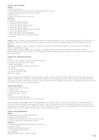 TORTA DE LEGUMES
Massa
125g de margarina
2 e 1/2 xícaras de chá de farinha de trigo integral (ou comum)
3 colheres de sopa de leite de soja ou água
1 pitada de sal
1 colher de chá de fermento em pó.
Recheio
2 tomates
1 colher de sopa de cebola
½ xícara de chá de cenoura
½ xícara de chá de milho em lata
½ xícara de chá de vagem
½ xícara de chá de cogumelo em conserva
1 colher de sopa de salsa
1 colher de sopa de leite desnatado
1 colher de sobremesa de óleo de canola
Sal a gosto

Massa: Misture todos os ingredientes da massa, até fica homogênea e lisa. Deixe descansando por 30 minutos na
geladeira. Abra com um rolo, forre uma forma de fundo removível com aproximadamente metade da massa e
reserve.
Recheio: Coloque o óleo, a cebola, o tomate e o sal em uma frigideira. Refogue. Junte a cenoura, a vagem, o
milho, o cogumelo e a salsa.
Misture bem e deixe cozinhar por 5 minutos. Coloque tudo em um prato e deixe esfriar. Recheie a fôrma
previamente forrada com a massa. Corte fatias da massa, cruzando-as para decorar. Pincele com shoyu e leve ao
forno até dourar.

TORTA DE LIQUIDIFICADOR
1 ovo
6 colheres de sopa bem cheias de farinha de trigo
5 colheres de sopa de queijo ralado
1 pitada de orégano
1 colher (sobremesa) de fermento em pó
1/2 cebola
1 xícara de chá de leite
1/2 xícara de chá de óleo
Recheio: a gosto

Coloque todos os ingredientes no liquidificador e bata, se ficar muito mole acrescente mais farinha de trigo, para
adquirir consistência. Acenda o forno para pré-aquecer em temperatura média. Unte um pirex com óleo, derrame
um pouco da massa para cobrir o fundo, depois acrescente todo recheio e cubra com o restante da massa e leve ao
forno até dourar por cerca de 30 minutos.

TORTA DE MILHO
4 espigas de milho cozidas
1 copo de leite
1 colher das de café de sal
pimenta do reino a gosto
2 ovos
7 colheres de farinha de trigo
3 fatias grossas de queijo mineiro ou mussarela

Cortar os grãos das espigas. Bater no liquidificador, os grãos, o leite, os ovos, sal e pimenta. Ir acrescentando a
farinha de trigo aos poucos, sem parar de bater. Untar um refratário e colocar metade da massa. Rechear com o
queijo picado e colocar a outra metade da massa. Levar ao forno quente por aproximadamente 35 minutos até que
enfiando um palito no centro, ele saia seco e a torta esteja dourada.

TORTA MEDITERRÂNEA
Massa
20 colheres de sopa de farinha de trigo
6 colheres de sopa de óleo
1 pitada de sal diluída em 3/4 de copo com água
1 colher (sopa/rasa) de fermento em pó.
Recheio
1 berinjela, descascada, demolhada e em tirinhas
1 cenoura ralada
1 tomate descascado e picado
1/2 maço de rúcula picada
sal e orégano
azeitonas pretas, sem caroço, picadas
                                                                                                                343
 