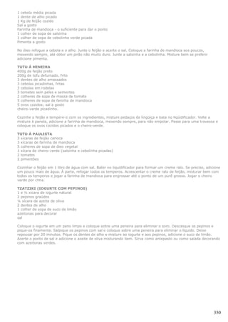 1 cebola média picada
1 dente de alho picado
1 Kg de feijão cozido
Sal a gosto
Farinha de mandioca - o suficiente para dar o ponto
1 colher de sopa de salsinha
1 colher de sopa de cebolinha verde picada
Pimenta a gosto

No óleo refogue a cebola e o alho. Junte o feijão e acerte o sal. Coloque a farinha de mandioca aos poucos,
mexendo sempre, até obter um pirão não muito duro. Junte a salsinha e a cebolinha. Misture bem se preferir
adicione pimenta.

TUTU À MINEIRA
400g de feijão preto
200g de tofu defumado, frito
3 dentes de alho amassados
3 cebolas picadinhas, fritas
3 cebolas em rodelas
3 tomates sem peles e sementes
2 colheres de sopa de massa de tomate
5 colheres de sopa de farinha de mandioca
5 ovos cozidos; sal a gosto
cheiro-verde picadinho.

Cozinhe o feijão e tempere-o com os ingredientes, misture pedaços de lingüiça e bata no liqüidificador. Volte a
mistura à panela, adicione a farinha de mandioca, mexendo sempre, para não empolar. Passe para uma travessa e
coloque os ovos cozidos picados e o cheiro-verde.

TUTU À PAULISTA
3 xícaras de feijão carioca
3 xícaras de farinha de mandioca
5 colheres de sopa de óleo vegetal
1 xícara de cheiro-verde (salsinha e cebolinha picadas)
2 tomates
2 pimentões

Cozinhar o feijão em 1 litro de água com sal. Bater no liquidificador para formar um creme ralo. Se preciso, adicione
um pouco mais de água. À parte, refogar todos os temperos. Acrescentar o creme ralo de feijão, misturar bem com
todos os temperos e jogar a farinha de mandioca para engrossar até o ponto de um purê grosso. Jogar o cheiro
verde por cima.

TZATZIKI (IOGURTE COM PEPINOS)
1 e ½ xícara de iogurte natural
2 pepinos graúdos
¼ xícara de azeite de oliva
2 dentes de alho
1 colher de sopa de suco de limão
azeitonas para decorar
sal

Coloque o iogurte em um pano limpo e coloque sobre uma peneira para eliminar o soro. Descasque os pepinos e
pique-os finamente. Salpique os pepinos com sal e coloque sobre uma peneira para eliminar o líquido. Deixe
repousar por 20 minutos. Pique os dentes de alho e misture ao iogurte e aos pepinos, adicione o suco de limão.
Acerte o ponto de sal e adicione o azeite de oliva misturando bem. Sirva como antepasto ou como salada decorando
com azeitonas verdes.




                                                                                                                 350
 