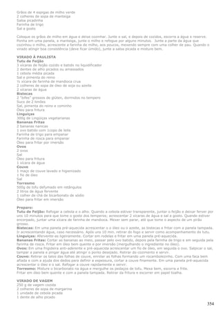 Grãos de 4 espigas de milho verde
2 colheres de sopa de manteiga
Salsa picadinha
Farinha de trigo
Sal a gosto

Coloque os grãos de milho em água e deixe cozinhar. Junte o sal, e depois de cozidos, escorra a água e reserve.
Ponha em uma panela, a manteiga, junte o milho e refogue por alguns minutos. Junte a parte da água que
cozinhou o milho, acrescente a farinha de milho, aos poucos, mexendo sempre com uma colher de pau. Quando o
virado atingir boa consistência (deve ficar úmido), junte a salsa picada e misture bem.

VIRADO À PAULISTA
Tutu de Feijão
3 xícaras de feijão cozido e batido no liquidificador
2 dentes de alho picados ou amassados
1 cebola média picada
Sal e pimenta do reino
½ xícara de farinha de mandioca crua
2 colheres de sopa de óleo de soja ou azeite
2 xícaras de água
Bistecas
2 “bifes” grossos de glúten, dormidos no tempero
Suco de 2 limões
Sal, pimenta do reino e cominho
Óleo para fritura
Linguiças
300g de Lingüiças vegetarianas
Bananas Fritas
2 bananas nanicas
1 ovo batido com 1copo de leite
Farinha de trigo para empanar
Farinha de rosca para empanar
Óleo para fritar por imersão
Ovos
2 ovos
Sal
Óleo para fritura
1 xícara de água
Couve
1 maço de couve lavado e higienizado
1 fio de óleo
Sal
Torresmo
500g de tofu defumado em retângulos
2 litros de água fervente
1 colher de chá de bicarbonato de sódio
Óleo para fritar em imersão

Preparo:
Tutu de Feijão: Refogar a cebola e o alho. Quando a cebola estiver transparente, juntar o feijão e deixar ferver por
uns 10 minutos para que tome o gosto dos temperos; acrescentar 2 xícaras de água e sal a gosto. Quando estiver
encorpado, juntar uma xícara de farinha de mandioca. Mexer sem parar, até que tome o aspecto de um pirão
grosso.
Bistecas: Em uma panela pré-aquecida acrescentar o o óleo ou o azeite, as bistecas e fritar com a panela tampada.
Ir acrescentando água, caso necessário. Após uns 10 min. retirar do fogo e servir como acompanhamento do tutu.
Linguiças: Afervente-as ligeiramente. Cortar em rodelas e fritar em uma panela pré-aquecida.
Bananas Fritas: Cortar as bananas ao meio, passar pelo ovo batido, depois pela farinha de trigo e em seguida pela
farinha de rosca. Fritar em óleo bem quente e por imersão (mergulhando o ingrediente no óleo).
Ovos: Em uma frigideira anti-aderente e pré-aquecida acrescentar um fio de óleo, em seguida o ovo. Salpicar o sal,
tampar a panela e pingar água até atingir o ponto desejado. Retirar do cozimento e servir.
Couve: Retirar os talos das folhas de couve, enrolar as folhas formando um rocambolezinho. Com uma faca bem
afiada e com a ajuda dos dedos para definir a espessura, cortar a couve finamente. Em uma panela pré-aquecida
acrescentar o óleo e o sal. Refogar a couve rapidamente e servir.
Torresmo: Misture o bicarbonato na água e mergulhe os pedaços de tofu. Mexa bem, escorra e frite.
Fritar em óleo bem quente e com a panela tampada. Retirar da fritura e escorrer em papel toalha.

VIRADO DE VAGEM
250 g de vagem cozida
2 colheres de sopa de margarina
1 unidade de cebola picada
1 dente de alho picado

                                                                                                                354
 