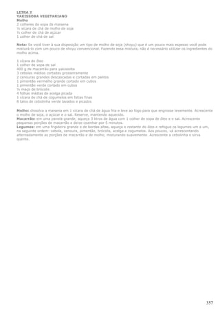 LETRA Y
YAKISSOBA VEGETARIANO
Molho
2 colheres de sopa de maisena
½ xícara de chá de molho de soja
½ colher de chá de açúcar
1 colher de chá de sal

Nota: Se você tiver à sua disposição um tipo de molho de soja (shoyu) que é um pouco mais espesso você pode
misturá-lo com um pouco de shoyu convencional. Fazendo essa mistura, não é necessário utilizar os ingredientes do
molho acima.

1 xícara de óleo
1 colher de sopa de sal
400 g de macarrão para yakissoba
3 cebolas médias cortadas grosseiramente
2 cenouras grandes descascadas e cortadas em palitos
1 pimentão vermelho grande cortado em cubos
1 pimentão verde cortado em cubos
½ maço de brócolis
4 folhas médias de acelga picada
1 xícara de chá de cogumelos em fatias finas
8 talos de cebolinha verde lavados e picados

Molho: dissolva a maisena em 1 xícara de chá de água fria e leve ao fogo para que engrosse levemente. Acrescente
o molho de soja, o açúcar e o sal. Reserve, mantendo aquecido.
Macarrão: em uma panela grande, aqueça 3 litros de água com 1 colher de sopa de óleo e o sal. Acrescente
pequenas porções de macarrão e deixe cozinhar por 5 minutos.
Legumes: em uma frigideira grande e de bordas altas, aqueça o restante do óleo e refogue os legumes um a um,
na seguinte ordem: cebola, cenoura, pimentão, brócolis, acelga e cogumelos. Aos poucos, vá acrescentando
alternadamente as porções de macarrão e de molho, misturando suavemente. Acrescente a cebolinha e sirva
quente.




                                                                                                             357
 