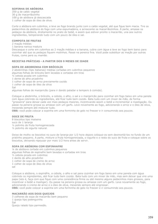 SOPINHA DE ABÓBORA
350 g de caldo vegetal
30 g de macarrãozinho
100 g de abóbora já descascada
1 colher de sopa de óleo de oliva.

Corte a abóbora em cubinhos, e leve ao fogo brando junto com o caldo vegetal, até que fique bem macia. Tire os
pedacinhos da abóbora do fogo com uma espumadeira, e acrescente os macarrãozinhos. À parte, amasse os
pedaços da abóbora, diretamente no prato do bebê, e assim que estiver pronto o macarrão, una aos outros
ingredientes, temperando tudo com um pouco de óleo e sal.

COMPOTA DE FRUTAS
2 maçãs médias
1 banana nanica madura
Descasque e corte em cubinhos as 2 maçãs médias e a banana, cubra com água e leve ao fogo bem baixo para
cozinhar até que os pedaços fiquem molinhos. Passe na peneira fina. Você pode substituir as maçãs por outras
frutas, como pera ou mamão.

RECEITAS PRÁTICAS - A PARTIR DOS 9 MESES DE IDADE

SOPA DE ABOBRINHA COM BRÓCOLIS
2 abobrinhas (tipo italianas) médias cortadas em cubinhos pequenos
algumas folhas de brócolis bem lavadas e cortadas em tiras
½ cebola picada em cubinhos
1 dente de alho picadinho
1 colher de sopa de arroz previamente cozido
1 colher de sopa de óleo de oliva
Sal
algumas folhas de manjericão (para ir dando paladar e tempero à comida).

Coloque a abobrinha, o brócolis, a cebola, o alho, o sal e o manjericão para cozinhar em fogo baixo em uma panela
com água cobrindo os ingredientes, até ficar tudo bem cozido. Bata tudo com um mixer de mão, de forma
"grosseira" para deixar cada vez mais pedaços maiores, incentivando assim o bebê a incrementar a mastigação. Ou
passe na peneira grossa ou amasse com um garfo. Leve novamente ao fogo, adicionando o arroz e o óleo de oliva,
mexendo sempre até misturar tudo.
OBS: você pode colocar a sopinha em uma forminha de gelo no freezer e ir consumindo aos poucos.

DOCE DE FRUTA
8 biscoitos tipo maisena
suco de 1 laranja
½ potinho de fruta homogeneizada
½ potinho de iogurte natural.

Deixe de molho os biscoitos no suco de laranja por 1/2 hora depois coloque-os sem desmontá-los no fundo de um
pratinho pequeno. A parte, misture a fruta homogeneizada, o iogurte e o resto do suco de fruta e coloque sobre os
biscoitos, deixando repousar por mais 1/2 hora antes de servir.

SOPA DE ABÓBORA COM ESPINHAFRE
¼ de abóbora cortada em cubinhos pequenos
algumas folhas de espinafre bem lavadas e cortadas em tiras
½ cebola picada em cubinhos
1 dente de alho picadinho
1 colher de sopa de creme de arroz
1 colher de sopa de óleo de oliva
sal

Coloque a abóbora, o espináfre, a cebola, o alho e sal para cozinhar em fogo baixo em uma panela com água
cobrindo os ingredientes, até ficar tudo bem cozido. Bata tudo com um mixer de mão, mas sem deixar que vire uma
papa (isto é, faça com que fique com uma consistência firme ou até mesmo alguns pedacinhos mais grossos, para
incentivar o bebê a mastigar). Ou passe na peneira grossa ou amasse com um garfo. Leve novamente ao fogo,
adicionando o creme de arroz e o óleo de oliva, mexendo sempre até engrossar.
OBS: você pode colocar a sopinha em uma forminha de gelo no freezer e ir consumindo aos poucos.

MACARRÃO AOS DOIS QUEIJOS
3 colheres de sopa de macarrão bem pequeno
1 queijo tipo polenguinho
Sal
Queijo ralado tipo parmesão.




                                                                                                               359
 