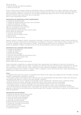 500 ml de água
4 colheres de sopa de salsinha picadinha
1 colher de chá de sal

Corte o milho rente ao sabugo, depois de debulhado coloque no liquidificador com a água e bata bem, passe pela
peneira e depois coloque em uma panela leve ao fogo, acrescente o sal e mexa sem parar até engrossar. Retire do
fogo acrescente a salsinha e coloque em uma travessa passada pela água fria e sirva. O milho não pode estar
novinho e molinho, pois nesse caso não vai engrossar.
Esta é uma receita típica mineira.

ANTEPASTO DE BERINJELA COM CHAMPIGNON
1 unidade de berinjela picada
1 unidade de tomate picado, sem pele, sem sementes
1 unidade de cebola em rodelas
2 colher de sobremesa de orégano
180 g de champignon fresco em tiras
100 g de azeitona verde picada
quanto baste de pimenta-do-reino branca moída
quanto baste de manjericão
½ xícara de chá de azeite
½ xícara de chá de vinagre branco
6 dente de alho
2 colheres de sopa de catchup

Aqueça o azeite e refogue a cebola. Acrescente a berinjela, o tomate e os condimentos, tampe e deixe cozinhar por
cerca de 10 minutos. Acrescente os champignons, as azeitonas, o catchup e o alho inteiro e deixe cozinhar mais uns
5 minutos. Desligue o fogo e acrescente o vinagre. Transfira ainda quente para um recipiente. Deixe esfriar e
guarde na geladeira. Prepare com pelo menos um dia de antecedência. Sirva com pão italiano.

ANTEPASTO DE LEGUMES GRELHADOS
3 unidade de berinjela fina
2 unidade de abobrinha
1 unidade de cebola
1 dente de alho amassado
½ xícara de chá de Azeite de oliva Riserva D'oro
2 colheres de sopa de vinagre tinto
quanto baste de orégano
quanto baste de sal
quanto baste de pimenta-do-reino branca

Corte a berinjela, a abobrinha e a cebola em fatias finas. Aqueça bem uma frigideira e unte com um pouco de
azeite. Grelhe os vegetais dos dois lados, colocando um pouco de cada vez para que fiquem totalmente em contato
com a frigideira. A cada nova leva, unte a frigideira de novo. Depois de grelhados, coloque os legumes em um
recipiente e tempere com o azeite, o vinagre, o alho, o orégano, o sal e a pimenta-do-reino. Deixe descansando na
geladeira por 6 horas para apurar os sabores.

Dicas
- A frigideira deve estar bem quente. O resultado será melhor se for usada uma frigideira de ferro fundido, pois esta
mantém a temperatura constante e uniforme.
- Você poderá utilizar uma chapa de ferro estriada para uma apresentação mais decorativa. Nesse caso não mexa
nos legumes até estarem no ponto, para não estragar o desenho.
- Você poderá brincar com os sabores acrescentando outros ingredientes e temperos como: azeitonas pretas,
anchovas, pimenta vermelha, pimentão, manjericão, alecrim entre outros. Use sua criatividade.
- Você pode misturar os legumes grelhados com uma salada de folhas verdes. Fica uma delícia.
- Você poderá passar um pouco de sardela numa fatia de pão italiano e cobrir com os legumes grelhados.
- Se você não encontrar berinjelas finas, você poderá usar aquelas mais encorpadas. No entanto, você deverá
salgá-las e colocá-las em uma peneira por meia hora para tirar o amargo. Lave-as bem e seque-as com papel toalha
antes de grelhá-las.

ANTEPASTO EM ROLINHOS
2 colheres de sopa de cheiro-verde picado
3 colheres de sopa de margarina light
1 xícara de chá de ricota amassada
½ xícara de chá de picles picados
½ pimentão vermelho picado
8 fatias grandes de queijo provolone
8 cerejas tipo marasquino escorridas
1 pepino-japonês picado
sal e pimenta-do-reino a gosto
2 rabanetes picados


                                                                                                                  36
 
