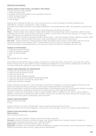 RECEITAS DE MASSAS

MASSA BÁSICA PARA PIZZA, CALZONE E PÃO SÍRIO
1 Kg de farinha de trigo especial
½ colher de sopa de sal
1 envelope de fermento biológico seco instantâneo (Fermix)
1 colher de sopa de açúcar
½ xícara de chá de óleo
½ litro de água

Mistures bem a farinha de trigo com o sal. Faça uma cova no centro e coloque o fermento biológico seco
instantâneo, o açúcar e, aos poucos, o óleo e a água.
Sove bem essa mistura até obter uma massa homogênea e que desprenda das mãos. Se necessário, adicione mais
água.
Forme uma bola, cubra com um pano úmido e deixe descansar até dobrar de volume.
Pìzza – divida a massa em porções de 200g e forme bolas firmes para deixar crescer novamente. Sobre a mesa
polvilhada com farinha, abra a massa no formato de disco. Arrume sobre a fôrma e pré-asse por 15 minutos. Cubra
com o recheio de sua preferência e termine de assar.
Calzone – Divida a massa em porções de 300g e deixe crescer. Abra em formato de disco, espalhe o recheio, feche
como um pastel e torça as bordas para fechar. Asse, pincele gema e volte ao forno para doura.
Pão sírio – divida a massa em várias porções de 60g, faça bolas e deixe crescer. Forme discos com um rolo de
macarrão e asse em forno quente (250 °), pré-aquecido, por 15 minutos ou até dourar ligeiramente.
Utilize em beirutes, acompanhamentos ou no dia-a-dia. O pão sírio pode ser congelado por até 1 ano.

MASSA DE EMPADINHA
14 colheres de farinha de trigo
1 colher de margarina gelada
1 colher de banha gelada
1 ovo
Sal
Água gelada ate dar o ponto

Junte todos os ingredientes menos a água e amasse com a ponta dos dedos. Acrescente a água ate dar o ponto.
Enrole a massa em um saco plástico e leve à geladeira para descansar uns 20 minutos. Depois abra a massa com
um rolo de macarrão coloque em uma forma, acrescente o recheio que quiser.

MASSA PARA EMPADÃO OU EMPADINHA
3 xícaras de chá de farinha de trigo
1 colher de chá de fermento em pó
½ colher de chá de sal
½ xícara de chá de margarina gelada
½ xícara de chá de gordura vegetal hidrogenada gelada
½ xícara de chá mais 2 colheres de sopa de leite
1 gema para pincelar a empada

Misture a farinha de trigo com o sal e o fermento. Acrescente a margarina e a gordura vegetal e misture com as
pontas dos dedos até formar uma farofa. Junte o leite e amasse até obter uma massa lisa.
Abra a massa sobre o fundo de uma forma desmontável, numa espessura bem fina. Vá colocando rolinhos de massa
nas laterais da fôrma, pressione a massa com os dedos para que cubra toda lateral da fôrma.
Coloque o recheio de sua preferência. Abra a massa restante sobre um plástico e vire sobre o recheio. Retire o
plástico e aperte bem as bordas da massa na fôrma. Decore com as sobras da massa. Pincele com a gema e leve
para assar em forno quente, preaquecido, até dourar bem.

MASSA PARA MACARRÃO
500 g de farinha de trigo
6 ovos

Misture a farinha e os ovos e amasse bem. Abra a massa na mesa até ficar bem fina.
Agora é só cortar em forma de espagueti e cozinhar em 3 litros de água. Sirva com o molho de sua preferência.

MASSA PARA MACARRÃO COLORIDO
Massa básica
Ovos, farinha de trigo e sal.

Para colorir a massa, podemos utilizar cenoura, beterraba e espinafre.
Cenoura: Limpe as cenouras e cozinhe em água e sal, até que fiquem bem molinhas. Escorra, coloque no
liquidificador e bata para que fique como “papinha de bebê”.
Beterraba: Preparar da mesma maneira que a cenoura.
Espinafre: Lave bem, retire somente as folhas do espinafre e coloque numa panela. Leve ao fogo brando e abafe as
folhas até que fiquem bem murchas. Depois leve ao liquidificador.


                                                                                                                361
 