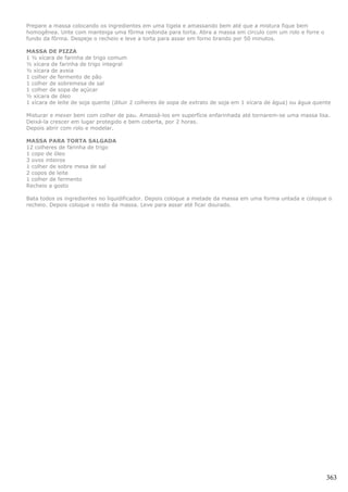 Prepare a massa colocando os ingredientes em uma tigela e amassando bem até que a mistura fique bem
homogênea. Unte com manteiga uma fôrma redonda para torta. Abra a massa em círculo com um rolo e forre o
fundo da fôrma. Despeje o recheio e leve a torta para assar em forno brando por 50 minutos.

MASSA DE PIZZA
1 ½ xícara de farinha de trigo comum
½ xícara de farinha de trigo integral
½ xícara de aveia
1 colher de fermento de pão
1 colher de sobremesa de sal
1 colher de sopa de açúcar
½ xícara de óleo
1 xícara de leite de soja quente (diluir 2 colheres de sopa de extrato de soja em 1 xícara de água) ou água quente

Misturar e mexer bem com colher de pau. Amassá-los em superfície enfarinhada até tornarem-se uma massa lisa.
Deixá-la crescer em lugar protegido e bem coberta, por 2 horas.
Depois abrir com rolo e modelar.

MASSA PARA TORTA SALGADA
12 colheres de farinha de trigo
1 copo de óleo
3 ovos inteiros
1 colher de sobre mesa de sal
2 copos de leite
1 colher de fermento
Recheio a gosto

Bata todos os ingredientes no liquidificador. Depois coloque a metade da massa em uma forma untada e coloque o
recheio. Depois coloque o resto da massa. Leve para assar até ficar dourado.




                                                                                                                363
 
