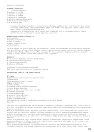 RECEITAS DE MOLHOS

AZEITE AROMATICO
      3 raminhos de alecrim
3 raminhos de tomilho
3 raminhos de oregaos
3 raminhos de hortela
3 raminhos de manjericao
1 colher de sopa rasa de sal grosso
1 litro de azeite extra-virgem
1 pe de tomilho seco

    Sem as molhar, limpe muito bem as ervas aromaticas. Esmague-as ligeiramente num almofariz e deite-as num
    frasco alto, de boca larga, previamente escldado e bem seco. Junte o sal e regue com o azeite.Feche o frasco e
    agite a mistura.Guarde em local escuro e seco.
    Passadas cerca de tres semanas, coa-se o azeite para uma garrafa onde se introduz previamente 1 pe de
    tomilho seco. Use para temperar saladas, legumes e pratos frios.

AZEITE COM SABOR DE TOMATES
1 dente de alho
4 tomates bem maduros
1 ramo de tomilho
½ xícara de azeite de oliva
pitada de açúcar

Corte os tomates em pedaços e bata em um liquidificador. Coloque em uma panela e adicione o tomilho, açúcar e o
alho. Leve à fervura e ferva em fogo baixo até reduzir à metade. Adicione o azeite e cozinhe em fogo bem baixo por
mais 5 minutos. Apague o fogo e deixe esfriar um pouco. Coe em um pano bem limpo para eliminar a polpa do
tomate, o alho e o tomilho. Guarde este azeite em vidros na geladeira.

CATCHUP
1 lata de massa de tomate (Elefante grande 340 g)
A mesma medida de vinagre tinto
A mesma medida de açúcar
1 colher de café de sal

Junte todos os ingredientes e misturar bem.
Está pronto para saborear com um bom cachorro quente.

CATCHUP DE TOMATE COM ESPECIARIAS

1ª etapa
1kg de tomates maduros (italianos, de preferência)
250g de cebola
300g de erva-doce fresca (o bulbo)
30g de gengibre fresco
3 dentes de alho
1 colher de sopa de sementes de coentro
½ colher de sopa de cravos
1 colher de chá de pimenta-do-reino em grãos
5 bagas de cardamomo
7 cm de canela em pau
2 ramos de manjericão fresco
2 ramos de salsinha fresca
1 ramo de hortelã fresca
Gaze esterilizada (aquela da farmácia) ou um quadrado de tecido de algodão
Barbante

Lave bem, tire os pedúnculos dos tomates e pique no processador (com casca e sementes) com a cebola, o alho, a
erva-doce e o gengibre. Se não tiver processador, pique a mão mesmo, em pedaços pequenos. Ponha numa panela,
de preferência de inox.
Misture as sementes de coentro, a pimenta, os cravos, o cardamomo e a canela e esquente numa frigideira anti-
aderente seca, até começarem a estalar. Isso ajuda a despertar os sabores adormecidos das especiarias. Espere
amornar um pouco e, com a gaze, faça uma trouxinha, amarrando com o barbante. Se for usar um pedaço de
tecido comum, certifique-se que esteja limpo, sem resíduos de sabão. Escalde-o em água fervente antes de fazer o
saquinho.
Amarre as ervas frescas com o barbante. Junte o saquinho de especiarias e o amarrado de ervas à panela com os
outros ingredientes. Leve a ferver e cozinhe em fogo baixo, com a panela semi-tampada, por 30 minutos, ou até os
pedacinhos de cebola estarem transparentes.
Retire o saquinho de especiarias e o amarrado de ervas e jogue fora. Bata a mistura no liquidificador até ficar
homogêneo. Passe por uma peneira, amassando bem o bagaço para retirar todo o líquido. Volte a mistura para a

                                                                                                              364
 