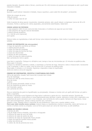 panela (lavada). Quando voltar a ferver, cozinhe por 45 a 60 minutos em panela semi-tampada ou até o purê estar
reduzido à metade.

2ª etapa
Quando o purê estiver reduzido à metade, meça a quantia e, para cada litro de polpa*, acrescente:

250ml de vinagre de arroz
100g de açúcar
1 colher de sopa rasa de sal

Volte à panela de deixa apurar novamente, mexendo sempre, até o purê reduzir e engrossar (cerca de 30 a 45
minutos). Ponha o catchup em vidros aquecidos, previamente esterilizados. Vede bem.

CREME AZEDO DE PEPINOS
1 copo pequeno (100 ml) de creme de leite misturado a 2 colheres de sopa de suco de limão
1 copo pequeno de iogurte natural desnatado
1 pepino grande picadinho
½ c. chá de curry (opcional)
sal à gosto

Misture todos os ingredientes e bata até formar uma mistura homogênea. Este molho é excelente para acompanhar
saladas.

CREME DE ESPINAFRE (de microondas)
1 maço de espinafre (somente as folhas)
1 cebola pequena picada
1 colher de sopa de manteiga
1 colher de sopa de farinha de trigo
1 xícara de chá de leite
2 dentes de alho amassados
1 colher de sopa de salsa picadinha
Sal e pimenta do reino a gosto

Lave bem o espinafre. Coloque no refratário oval, tampe e leve ao microondas por 10 minutos na potência alta.
Mexa após 5 minutos.
Coloque no refratário redondo a cebola, a manteiga e a farinha de trigo. Adicione o leite e misture bem. Acrescente
o sal, a pimenta, o alho e a salsa. Leve ao forno por 5 minutos na potência alta.
Mexa após 2 minutos e a 4 minutos. Esprema o espinafre e bata no liquificador.
Junte ao creme e sirva em seguida.

CREME DE ESPINAFRE, RICOTA E CASTANHA-DO-PARÁ
150 g de espinafre, lavado, bem escorrido e picado bem miúdo
50 g de manteiga
1 xícara de café de vinho branco seco
50 g de ricota
1 gema
20 g de queijo parmesão ralado na hora
50 g de castanha-do-pará ou nozes
noz-moscada a gosto
sal e pimenta do reino.

Moa as castanhas-do-pará no liquidificador ou processador. Amasse a riconta com um garfo até formar um paté e
junte o espinafre.
Derreta a manteiga numa frigideira em fogo baixo e adicione a gema de ovo, mexendo sempre. Quando ela
edurecer, adicione o vinho branco e mexa ligeiramente para derreter a gema. Adicione a ricota com o espinafre e as
castanhas-do-pará e tempere com a noz moscada, sal e pimenta do reino a gosto. Sempre em fogo baixo, mexa
bem para homogeneizar, tampe e deixe cozinhar por 3 minutos.
Apague o fogo, despeje sobre o macarrão de sua preferência, cubra com o queijo ralado e sirva.
Para usar esta receita como recheio: misture todos os ingredientes (menos o macarrão, claro) até formar um
creme e recheie a torta ou empada. Leve ao forno para assar por cerca de meia hora, ou até solidificar.

CRÈME DE FEIJÃO E ERVAS
3 dentes de alho
1 Kg de feijão branco enlatado, escorrido e enxaguado
3 colheres de sopa de suco de limão
2 colheres de sopa de azeite de oliva
2 colheres de sopa de manjericão fresco picado
1 colher de sopa de tomilho fresco picado
1 colher de chá de sal
½ colher de chá de pimenta-do-reino


                                                                                                                365
 