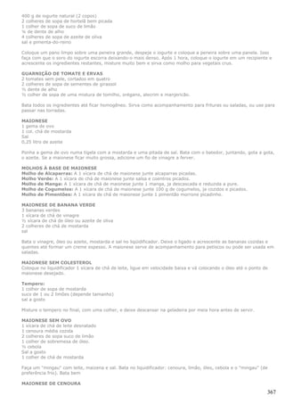 400 g de iogurte natural (2 copos)
2 colheres de sopa de hortelã bem picada
1 colher de sopa de suco de limão
¼ de dente de alho
4 colheres de sopa de azeite de oliva
sal e pimenta-do-reino

Coloque um pano limpo sobre uma peneira grande, despeje o iogurte e coloque a peneira sobre uma panela. Isso
faça com que o soro do iogurte escorra deixando-o mais denso. Após 1 hora, coloque o iogurte em um recipiente e
acrescente os ingredientes restantes, misture muito bem e sirva como molho para vegetais crus.

GUARNIÇÃO DE TOMATE E ERVAS
2 tomates sem pele, cortados em quatro
2 colheres de sopa de sementes de girassol
½ dente de alho
½ colher de sopa de uma mistura de tomilho, orégano, alecrim e manjericão.

Bata todos os ingredientes até ficar homogêneo. Sirva como acompanhamento para frituras ou saladas, ou use para
passar nas torradas.

MAIONESE
1 gema de ovo
1 col. chá de mostarda
Sal
0,25 litro de azeite

Ponha a gema de ovo numa tigela com a mostarda e uma pitada de sal. Bata com o batedor, juntando, gota a gota,
o azeite. Se a maionese ficar muito grossa, adicione um fio de vinagre a ferver.

MOLHOS À BASE DE MAIONESE
Molho de Alcaparras: A 1 xícara de chá de maionese junte alcaparras picadas.
Molho Verde: A 1 xícara de chá de maionese junte salsa e coentros picados.
Molho de Manga: A 1 xícara de chá de maionese junte 1 manga, ja descascada e reduzida a pure.
Molho de Cogumelos: A 1 xícara de chá de maionese junte 100 g de cogumelos, ja cozidos e picados.
Molho de Pimentões: A 1 xícara de chá de maionese junte 1 pimentão morrone picadinho.

MAIONESE DE BANANA VERDE
3 bananas verdes
1 xícara de chá de vinagre
½ xícara de chá de óleo ou azeite de oliva
2 colheres de chá de mostarda
sal

Bata o vinagre, óleo ou azeite, mostarda e sal no liqüidificador. Deixe o ligado e acrescente as bananas cozidas e
quentes até formar um creme espesso. A maionese serve de acompanhamento para petiscos ou pode ser usada em
saladas.

MAIONESE SEM COLESTEROL
Coloque no liquidificador 1 xícara de chá de leite, ligue em velocidade baixa e vá colocando o óleo até o ponto de
maionese desejado.

Tempero:
1 colher de sopa de mostarda
suco de 1 ou 2 limões (depende tamanho)
sal a gosto

Misture o tempero no final, com uma colher, e deixe descansar na geladeira por meia hora antes de servir.

MAIONESE SEM OVO
1 xícara de chá de leite desnatado
1 cenoura média cozida
2 colheres de sopa suco de limão
1 colher de sobremesa de óleo.
½ cebola
Sal a gosto
1 colher de chá de mostarda

Faça um "mingau" com leite, maizena e sal. Bata no liquidificador: cenoura, limão, óleo, cebola e o "mingau" (de
preferência frio). Bata bem

MAIONESE DE CENOURA

                                                                                                                 367
 
