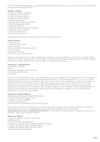 Retorne à panela e tempere com sal, pimenta malagueta a gosto e dendê, pouco para o molho não ficar pesado. Na
hora de servir aqueça sem ferver.

MOLHO 7 ERVAS
½ colher de chá de manjericão
½ colher de chá de tomilho
½ colher de chá de coentro
½ colher de chá de cerefólio
1 dente de alho picado
2 colheres de sopa de suco de limão
5 colheres de sopa de azeite
1 pitada de segurelha
1 colher de sopa de maionese (opcional)
1 colher de chá de mostarda
½ colher de chá de sal
½ colher de chá de savory

Misture tudo numa tigela e deixe descansar por 1 hora antes de servir.

MOLHO AÏOLLI
6 gemas cruas
1 xícara de chá de azeite
8 dentes de alho
3 fatias de pão de forma sem a casca
1 xícara de leite
sal e pimenta do reino
1 colher de chá de suco de limão

Amasse o alho até formar uma pasta. Misture com as gemas e vá acrescentando o azeite em fio, batendo sempre
até obter um molho espesso. Molhe o pão no leite, e esprema numa peneira e misture bem com o molho. Tempere
com sal e a pimenta, misture com o suco de limão e 1 colher de café de água.

MOLHO ALL’ ARRABBIATA
4 pimentões vermelho
6 ovos
15 colheres de sopa de azeite de oliva
1 pitada de açafrão em pó
sal a gosto

Ligue o forno à temperatura média. Lave os pimentões, seque-os e coloque em uma assadeira. Leve ao forno por 35
minutos, ou até a pele tostar e sair com facilidade. Retire do forno, coloque os pimentões, um a um, em um saco
plástico próprio para alimentos e esfregue suavemente, para retirar a pele. Enxágüe-os, elimine as sementes e os
pedúnculos e lave-os novamente. Pique os pimentões e passe-os por uma peneira. Reserve. Em uma panela,
coloque os ovos, cubra com água e leve ao fogo. Cozinhe até ficarem firmes. Retire do fogo, escorra a água,
descasque-os e coloque em uma travessa. Com um garfo, amasse os ovos e tranfira-os para uma tigela. Junte o
azeite de oliva lentamente, mexendo sem parar. Acrescente o pimentão, o açafrão e o sal e misture até ficar
homogêneo. Use para temparar saladas.

MOLHO AL FUNGHI SECCHI
20g de Cogumelos secos (Funghi Sechi) Damm
2 colheres de sopa de cebola picada
1 colher de sopa de manteiga
1 lata de creme de leite
Sal e Pimenta do Reino Branca em pó Damm a gosto

Cozinhe os cogumelos por 5 minutos em 1 xícara de água até levantar fervura. Escorra. Acrescente o creme de
leite, tempere com sal e a pimenta branca a gosto e mexa até engrossar. Sirva com massas.
Instruções para o uso do Cogumelo seco Damm: 1. Lavar bem em água corrente 2. Hidratar por cerca de 10
minutos 3. Usar como cogumelos frescos.

MOLHO AL PESTO
1 xícara de chá de folhinhas de manjericão
2 dentes de alho
½ xícara de chá de azeite de oliva
2 colheres de sopa de nozes ou pinolli levemente torrados
2 colheres de sopa de queijo parmesão ralado
2 colheres de sopa de queijo pecorino ralado
água morna levemente salgada




                                                                                                            370
 