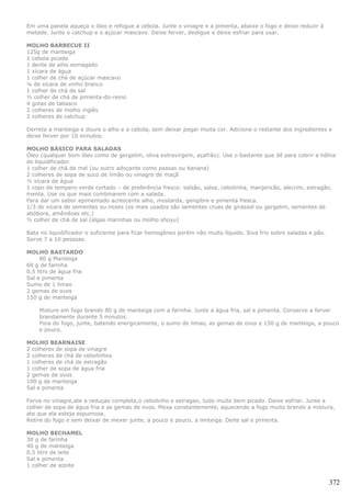 Em uma panela aqueça o óleo e refogue a cebola. Junte o vinagre e a pimenta, abaixe o fogo e deixe reduzir à
metade. Junte o catchup e o açúcar mascavo. Deixe ferver, desligue e deixe esfriar para usar.

MOLHO BARBECUE II
125g de manteiga
1 cebola picada
1 dente de alho esmagado
1 xícara de água
1 colher de chá de açúcar mascavo
¼ de xícara de vinho branco
1 colher de chá de sal
½ colher de chá de pimenta-do-reino
4 gotas de tabasco
2 colheres de molho inglês
2 colheres de catchup

Derreta a manteiga e doure o alho e a cebola, sem deixar pegar muita cor. Adicione o restante dos ingredientes e
deixe ferver por 10 minutos.

MOLHO BÁSICO PARA SALADAS
Óleo (qualquer bom óleo como de gergelim, oliva extravirgem, açafrão). Use o bastante que dê para cobrir a hélice
do liquidificador.
1 colher de chá de mel (ou outro adoçante como passas ou banana)
2 colheres de sopa de suco de limão ou vinagre de maçã
½ xícara de água
1 copo de tempero verde cortado – de preferência fresco: salsão, salsa, cebolinha, manjericão, alecrim, estragão,
menta. Use os que mais combinarem com a salada.
Para dar um sabor apimentado acrescente alho, mostarda, gengibre e pimenta fresca.
1/3 de xícara de sementes ou nozes (os mais usados são sementes cruas de girassol ou gergelim, sementes de
abóbora, amêndoas etc.)
½ colher de chá de sal (algas marinhas ou molho shoyu)

Bata no liquidificador o suficiente para ficar homogêneo porém não muito líquido. Siva frio sobre saladas e pão.
Serve 7 a 10 pessoas.

MOLHO BASTARDO
     80 g Manteiga
60 g de farinha
0,5 litro de água fria
Sal e pimenta
Sumo de 1 limao
2 gemas de ovos
150 g de manteiga

    Misture em fogo brando 80 g de manteiga com a farinha. Junte a água fria, sal e pimenta. Conserve a ferver
    brandamente durante 5 minutos.
    Fora do fogo, junte, batendo energicamente, o sumo de limao, as gemas de ovos e 150 g de manteiga, a pouco
    e pouco.

MOLHO BEARNAISE
2 colheres de sopa de vinagre
2 colheres de chá de cebolinhos
1 colheres de chá de estragão
1 colher de sopa de água fria
2 gemas de ovos
100 g de manteiga
Sal e pimenta

Ferva no vinagre,ate a reduçao completa,o cebolinho e estragao, tudo muito bem picado. Deixe esfriar. Junte a
colher de sopa de água fria e as gemas de ovos. Mexa constantemente, aquecendo a fogo muito brando a mistura,
ate que ela esteja espumosa.
Retire do fogo e sem deixar de mexer junte, a pouco e pouco, a mnteiga. Deite sal e pimenta.

MOLHO BECHAMEL
30 g de farinha
40 g de manteiga
0,5 litro de leite
Sal e pimenta
1 colher de azeite


                                                                                                                   372
 
