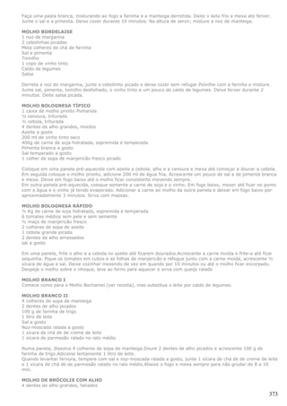 Faça uma pasta branca, misturando ao fogo a farinha e a manteiga derretida. Deite o leite frio e mexa ate ferver.
Junte o sal e a pimenta. Deixe cozer durante 10 minutos. Na altura de servir, misture a noz de manteiga.

MOLHO BORDELAISE
1 noz de margarina
2 cebolinhas picadas
Meia colheres de chá de farinha
Sal e pimenta
Tomilho
1 copo de vinho tinto
Caldo de legumes
Salsa

Derreta a noz de margarina, junte o cebolinho picado e deixe cozer sem refugar.Polvilhe com a farinha e misture.
Junte sal, pimenta, tomilho desfolhado, o vinho tinto e um pouco de caldo de legumes. Deixe ferver durante 2
minutos. Deite salsa picada.

MOLHO BOLOGNESA TÍPICO
1 caixa de molho pronto Pomarola
½ cenoura, triturada
½ cebola, triturada
4 dentes de alho grandes, moídos
Azeite a gosto
200 ml de vinho tinto seco
400g de carne de soja hidratada, espremida e temperada
Pimenta branca a gosto
Sal temperado a gosto
1 colher de sopa de manjericão fresco picado

Coloque em uma panela pré-aquecida com azeite a cebola, alho e a cenoura e mexa até começar a dourar a cebola.
Em seguida coloque o molho pronto, adicione 200 ml de água fria. Acrescente um pouco de sal e de pimenta branca
e mexa. Deixe em fogo baixo até o molho ficar consistente mexendo sempre.
Em outra panela pré-aquecida, coloque somente a carne de soja e o vinho. Em fogo baixo, mexer até ficar no ponto
com a água e o vinho já tendo evaporado. Adicionar a carne ao molho da outra panela e deixar em fogo baixo por
aproximadamente 3 minutos. Sirva com massas.

MOLHO BOLOGNESA RÁPIDO
½ Kg de carne de soja hidratada, espremida e temperada
6 tomates médios sem pele e sem semente
½ maço de manjericão fresco
2 colheres de sopa de azeite
1 cebola grande picada
2 dentes de alho amassados
sal a gosto

Em uma panela, frite o alho e a cebola no azeite até ficarem dourados.Acrescente a carne moída e frite-a até ficar
sequinha. Pique os tomates em cubos e as folhas de manjericão e refogue junto com a carne moída, acrescente ½
xícara de água e sal. Deixe cozinhar mexendo de vez em quando por 10 minutos ou até o molho ficar encorpado.
Despeje o molho sobre o nhoque, leve ao forno para aquecer e sirva com queijo ralado

MOLHO BRANCO I
Comece como para o Molho Bechamel (ver receita), mas substitua o leite por caldo de legumes.

MOLHO BRANCO II
4 colheres de sopa de manteiga
2 dentes de alho picados
100 g de farinha de trigo
1 litro de leite
Sal a gosto
Noz-moscada ralada a gosto
1 xícara de chá de de creme de leite
1 xícara de parmesão ralado no ralo médio

Numa panela, dissolva 4 colheres de sopa de manteiga.Doure 2 dentes de alho picados e acrescente 100 g de
farinha de trigo.Adicione lentamente 1 litro de leite.
Quando levantar fervura, tempere com sal e noz-moscada ralada a gosto, junte 1 xícara de chá de de creme de leite
e 1 xícara de chá de de parmesão ralado no ralo médio.Abaixe o fogo e mexa sempre para não grudar de 8 a 10
min.

MOLHO DE BRÓCOLIS COM ALHO
4 dentes de alho grandes, fatiados

                                                                                                                373
 