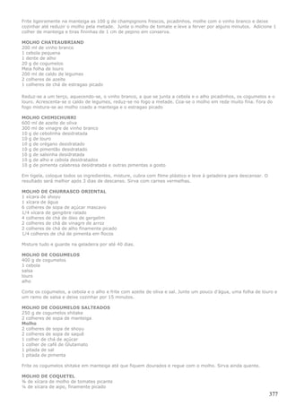 Frite ligeiramente na manteiga as 100 g de champignons frescos, picadinhos, molhe com o vinho branco e deixe
cozinhar até reduzir o molho pela metade. Junte o molho de tomate e leve a ferver por alguns minutos. Adicione 1
colher de manteiga e tiras fininhas de 1 cm de pepino em conserva.

MOLHO CHATEAUBRIAND
200 ml de vinho branco
1 cebola pequena
1 dente de alho
20 g de cogumelos
Meia folha de louro
200 ml de caldo de legumes
2 colheres de azeite
1 colheres de chá de estragao picado

Reduz-se a um terço, aquecendo-se, o vinho branco, a que se junta a cebola e o alho picadinhos, os cogumelos e o
louro. Acrescenta-se o caldo de legumes, reduz-se no fogo a metade. Coa-se o molho em rede muito fina. Fora do
fogo mistura-se ao molho coado a manteiga e o estragao picado

MOLHO CHIMICHURRI
600 ml de azeite de oliva
300 ml de vinagre de vinho branco
10 g de cebolinha desidratada
10 g de louro
10 g de orégano desidratado
10 g de pimentão desidratado
10 g de salsinha desidratada
10 g de alho e cebola desidratados
10 g de pimenta calabresa desidratada e outras pimentas a gosto

Em tigela, coloque todos os ingredientes, misture, cubra com filme plástico e leve à geladeira para descansar. O
resultado será melhor após 3 dias de descanso. Sirva com carnes vermelhas.

MOLHO DE CHURRASCO ORIENTAL
1 xícara de shoyu
1 xícara de água
6 colheres de sopa de açúcar mascavo
1/4 xícara de gengibre ralado
4 colheres de chá de óleo de gergelim
2 colheres de chá de vinagre de arroz
2 colheres de chá de alho finamente picado
1/4 colheres de chá de pimenta em flocos

Misture tudo e guarde na geladeira por até 40 dias.

MOLHO DE COGUMELOS
400 g de cogumelos
1 cebola
salsa
louro
alho

Corte os cogumelos, a cebola e o alho e frite com azeite de oliva e sal. Junte um pouco d’água, uma folha de louro e
um ramo de salsa e deixe cozinhar por 15 minutos.

MOLHO DE COGUMELOS SALTEADOS
250 g de cogumelos shitake
2 colheres de sopa de manteiga
Molho
2 colheres de sopa de shoyu
2 colheres de sopa de saquê
1 colher de chá de açúcar
1 colher de café de Glutamato
1 pitada de sal
1 pitada de pimenta

Frite os cogumelos shitake em manteiga até que fiquem dourados e regue com o molho. Sirva ainda quente.

MOLHO DE COQUETEL
¾ de xícara de molho de tomates picante
¼ de xícara de aipo, finamente picado
                                                                                                                   377
 