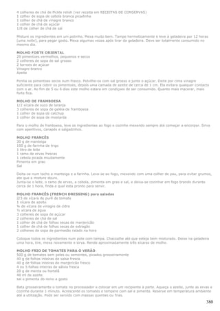 4 colheres de chá de Pickle relish (ver receita em RECEITAS DE CONSERVAS)
1 colher de sopa de cebola branca picadinha
1 colher de chá de vinagre branco
1 colher de chá de açúcar
1/8 de colher de chá de sal

Misture os ingredientes em um potinho. Mexa muito bem. Tampe hermeticamente e leve à geladeira por 12 horas
(uma noite), para pegar gosto. Mexa algumas vezes após tirar da geladeira. Deve ser totalmente consumido no
mesmo dia.

MOLHO FORTE ORIENTAL
20 pimentoes vermelhos, pequenos e secos
2 colheres de sopa de sal grosso
2 torroes de açúcar
Vinagre branco
Azeite

Ponha os pimentoes secos num frasco. Polvilhe-os com sal grosso e junte o açúcar. Deite por cima vinagre
suficiente para cobrir os pimentoes, depois uma camada de azeite de cerca de 1 cm. Ela evitara qualquer contacto
com o ar. Ao fim de 5 ou 6 dias este molho estara em condiçoes de ser consumido. Quanto mais macerar, mais
forte fica.

MOLHO DE FRAMBOESA
1/2 xícara de suco de laranja
3 colheres de sopa de geléia de framboesa
1 colher de sopa de catchup
1 colher de sopa de mostarda

Para o molho de franboesa, leve os ingredientes ao fogo e cozinhe mexendo sempre até começar a encorpar. Sirva
com aperitivos, canapés e salgadinhos.

MOLHO FRANCÊS
30 g de manteiga
100 g de farinha de trigo
1 litro de leite
1 ramo de ervas frescas
1 cebola picada miudamente
Pimenta em grao
Sal

Deita-se num tacho a manteiga e a farinha. Leva-se ao fogo, mexendo com uma colher de pau, para evitar grumos,
ate que a misture doure.
Junta-se o leite, o ramo de ervas, a cebola, pimenta em grao e sal, e deixa-se cozinhar em fogo brando durante
cerca de 1 hora, finda a qual esta pronto para servir.

MOLHO FRANCÊS (FRENCH DRESSING) para saladas
2/3 de xícara de purê de tomate
1 xícara de azeite
¾ de xícara de vinagre de cidra
½ xícara de água
3 colheres de sopa de açúcar
2 colheres de chá de sal
1 colher de chá de folhas secas de manjericão
1 colher de chá de folhas secas de estragão
2 colheres de sopa de parmesão ralado na hora

Coloque todos os ingredientes num pote com tampa. Chacoalhe até que esteja bem misturado. Deixe na geladeira
uma hora, tire, mexa novamente e sirva. Rende aproximadamente três xícaras de molho.

MOLHO FRIO DE TOMATES PARA O VERÃO
500 g de tomates sem peles ou sementes, picados grosseiramente
40 g de folhas inteiras de salsa fresca
40 g de folhas inteiras de manjericão fresco
4 ou 5 folhas inteiras de sálvia fresca
20 g de menta ou hortelã
40 ml de azeite
sal e pimenta do reino a gosto

Bata grosseiramente o tomate no processador e colocar em um recipiente à parte. Aqueça o azeite, junte as ervas e
cozinhe durante 1 minuto. Acrescente os tomates e tempere com sal e pimenta. Reserve em temperatura ambiente
até a utilização. Pode ser servido com massas quentes ou frias.

                                                                                                              380
 