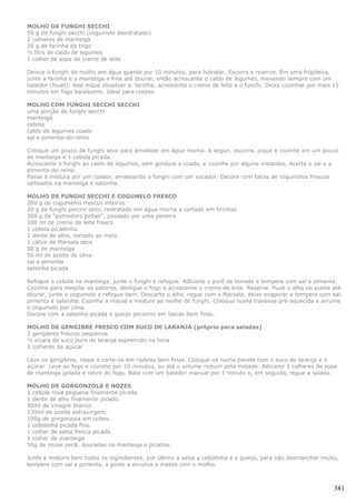 MOLHO DE FUNGHI SECCHI
50 g de funghi secchi (cogumelo desidratado)
2 colheres de manteiga
20 g de farinha de trigo
½ litro de caldo de legumes
1 colher de sopa de creme de leite

Deixce o funghi de molho em água quente por 10 minutos, para hidratar. Escorra e reserve. Em uma frigideira,
junte a farinha e a manteiga e frite até dourar, então acrescente o caldo de legumes, mexendo sempre com um
batedor (fouet). Assi mque dissolver a farinha, acrescente o creme de leite e o funchi. Deixe cozinhar por mais 15
minutos em fogo baixíssimo. Ideal para crepes.

MOLHO COM FUNGHI SECCHI SECCHI
uma porção de funghi secchi
manteiga
cebola
caldo de legumes coado
sal e pimenta-do-reino

Coloque um pouco de funghi seco para amolecer em água morna. A seguir, escorra, pique e cozinhe em um pouco
de manteiga e 1 cebola picada.
Acrescente o funghi ao caldo de legumes, sem gordura e coado, e cozinhe por alguns instantes. Acerte o sal e a
pimenta-do-reino.
Passe a mistura por um coador, amassando o funghi com um socador. Decore com fatias de cogumelos frescos
salteados na manteiga e salsinha.

MOLHO DE FUNGHI SECCHI E COGUMELO FRESCO
200 g de cogumelos frescos inteiros
20 g de funghi porcini seco, reidratado em água morna e cortado em tirinhas
300 g de "pomodoro pellati", passado por uma peneira
100 ml de creme de leite fresco
1 cebola picadinha
1 dente de alho, cortado ao meio
1 cálice de Marsala seco
50 g de manteiga
50 ml de azeite de oliva
sal e pimenta
salsinha picada

Refogue a cebola na manteiga, junte o funghi e refogue. Adicione o purê de tomate e tempere com sal e pimenta.
Cozinhe para mesclar os sabores, desligue o fogo e acrescente o creme de leite. Reserve. Puxe o alho no azeite até
dourar, junte o cogumelo e refogue bem. Descarte o alho, regue com o Marsala, deixe evaporar e tempere com sal,
pimenta e salsinha. Cozinhe a massa e misture ao molho de funghi. Coloque numa travessa pré-aquecida e arrume
o cogumelo por cima.
Decore com a salsinha picada e queijo pecorino em lascas bem finas.

MOLHO DE GENGIBRE FRESCO COM SUCO DE LARANJA (próprio para saladas)
2 gengibres frescos pequenos
½ xícara de suco puro de laranja espremido na hora
3 colheres de açúcar

Lave os gengibres, raspe e corte-os em rodelas bem finas. Coloque-os numa panela com o suco de laranja e o
açúcar. Leve ao fogo e cozinhe por 10 minutos, ou até o volume reduzir pela metade. Adicione 3 colheres de sopa
de manteiga gelada e retire do fogo. Bata com um batedor manual por 1 minuto e, em seguida, regue a salada.

MOLHO DE GORGONZOLA E NOZES
1 cebola roxa pequena finamente picada.
1 dente de alho finamente picado.
50ml de vinagre branco.
120ml de azeite extravirgem.
100g de gorgonzola em cubos.
1 cebolinha picada fino.
1 colher de salsa fresca picada.
1 colher de manteiga
50g de nozes pecã, douradas na manteiga e picadas.

Junte e misture bem todos os ingredientes, por último a salsa a cebolinha e o queijo, para não desmanchar muito,
tempere com sal e pimenta, a gosto e envolva a massa com o molho.



                                                                                                                381
 